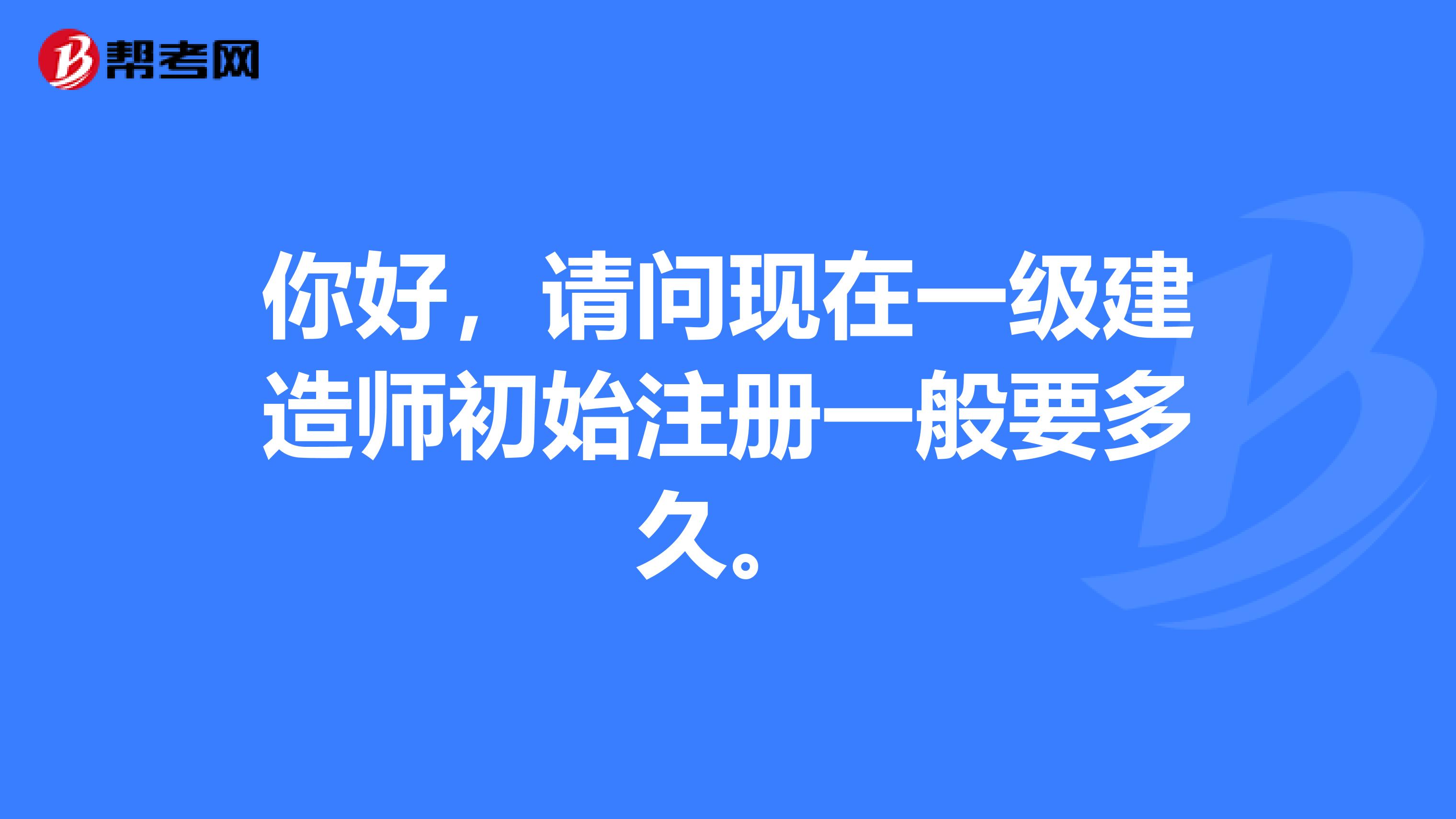 你好，请问现在一级建造师初始注册一般要多久。