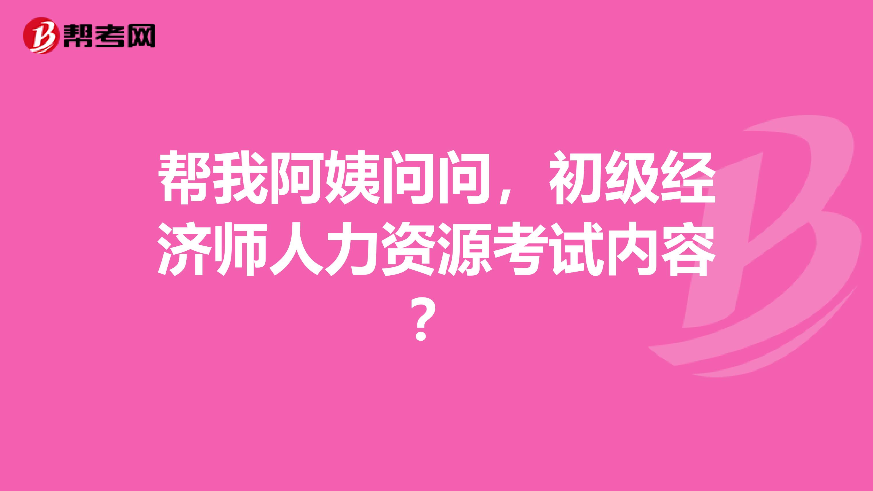 帮我阿姨问问,初级经济师人力资源考试内容?