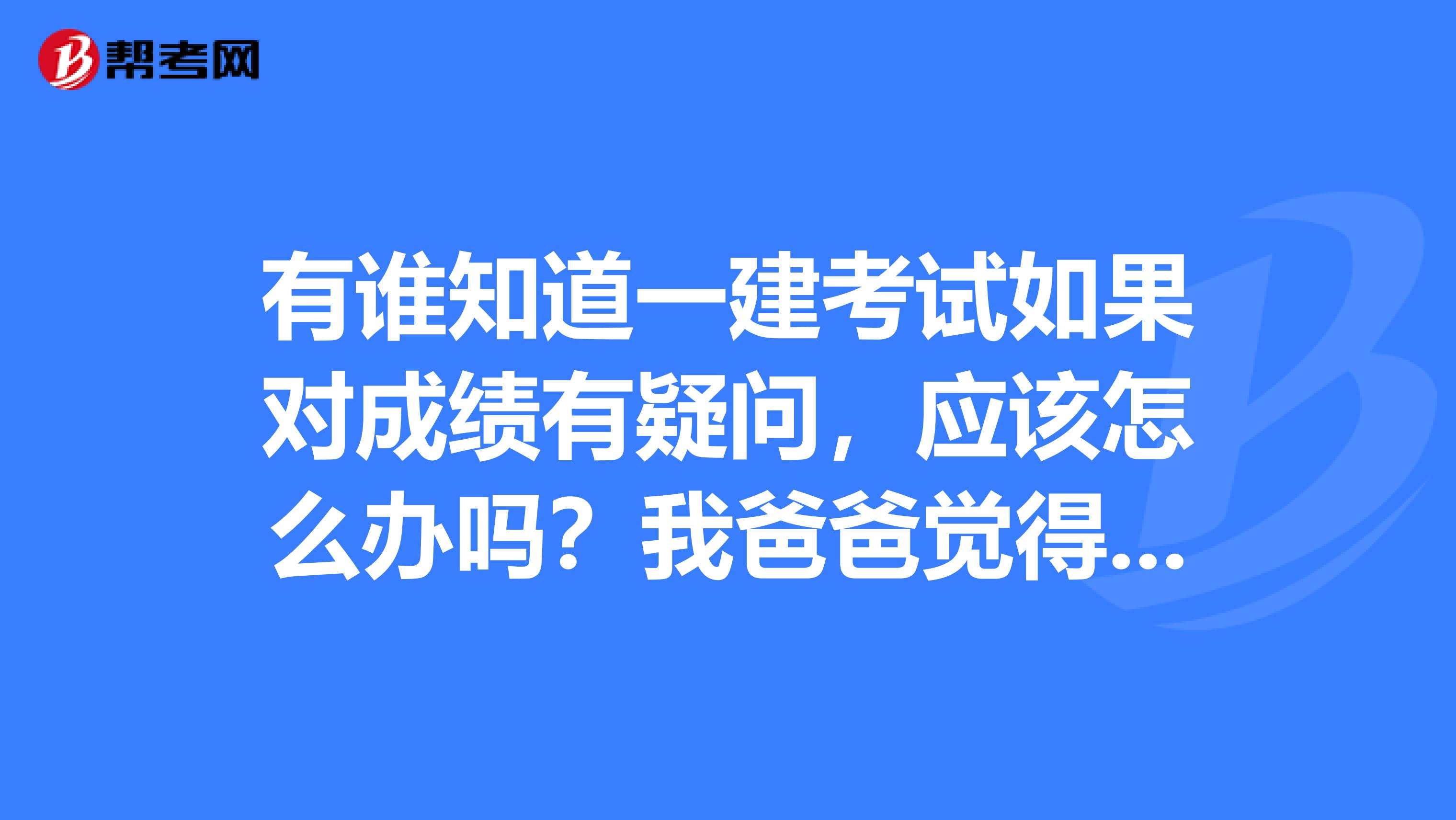 有谁知道一建考试如果对成绩有疑问,应该怎么办吗?我爸爸觉得他的成绩有问题