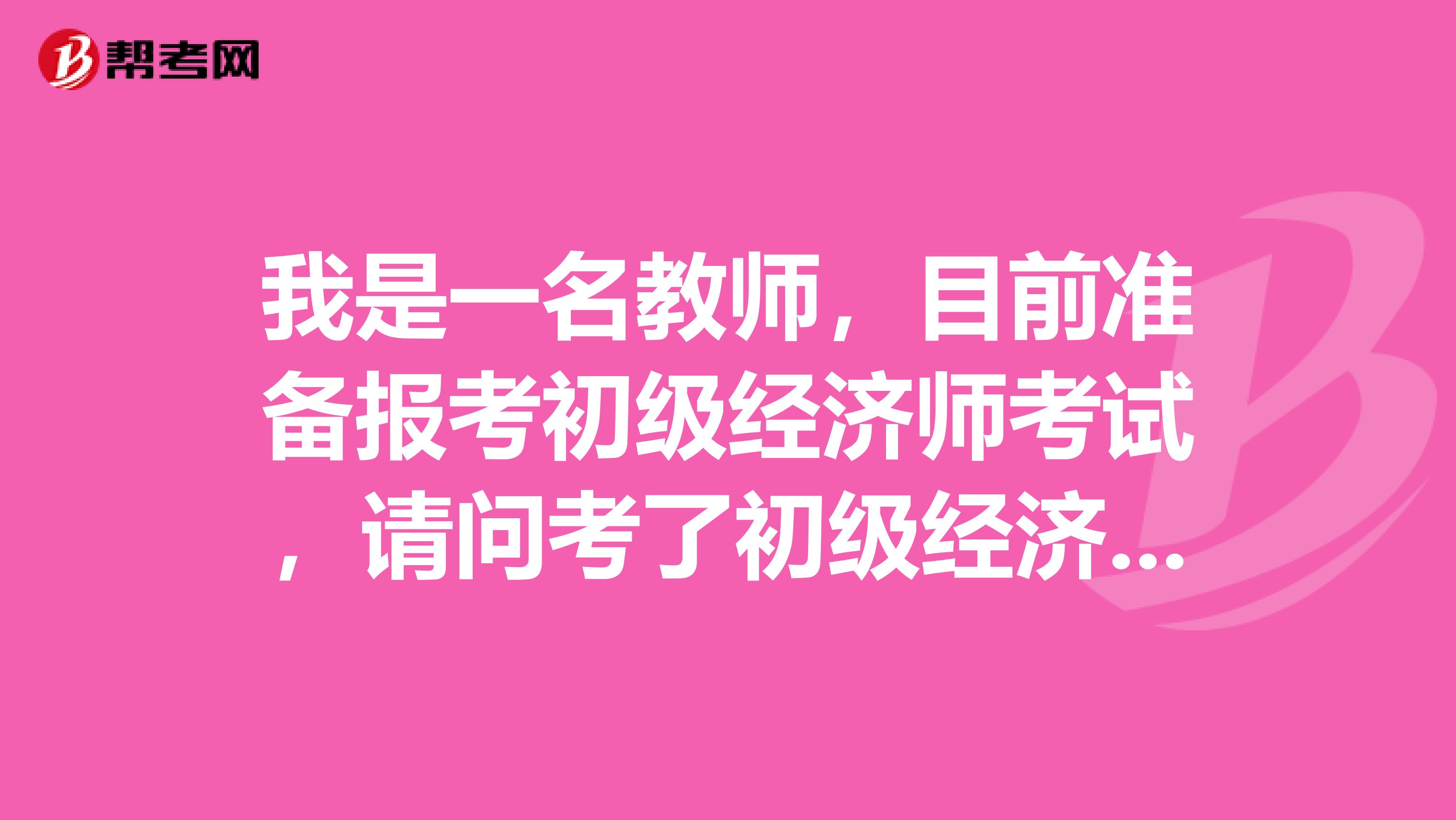 我是一名教师,目前准备报考初级经济师考试,请问考了初级经济师证书以后对我的就业有什么帮助?