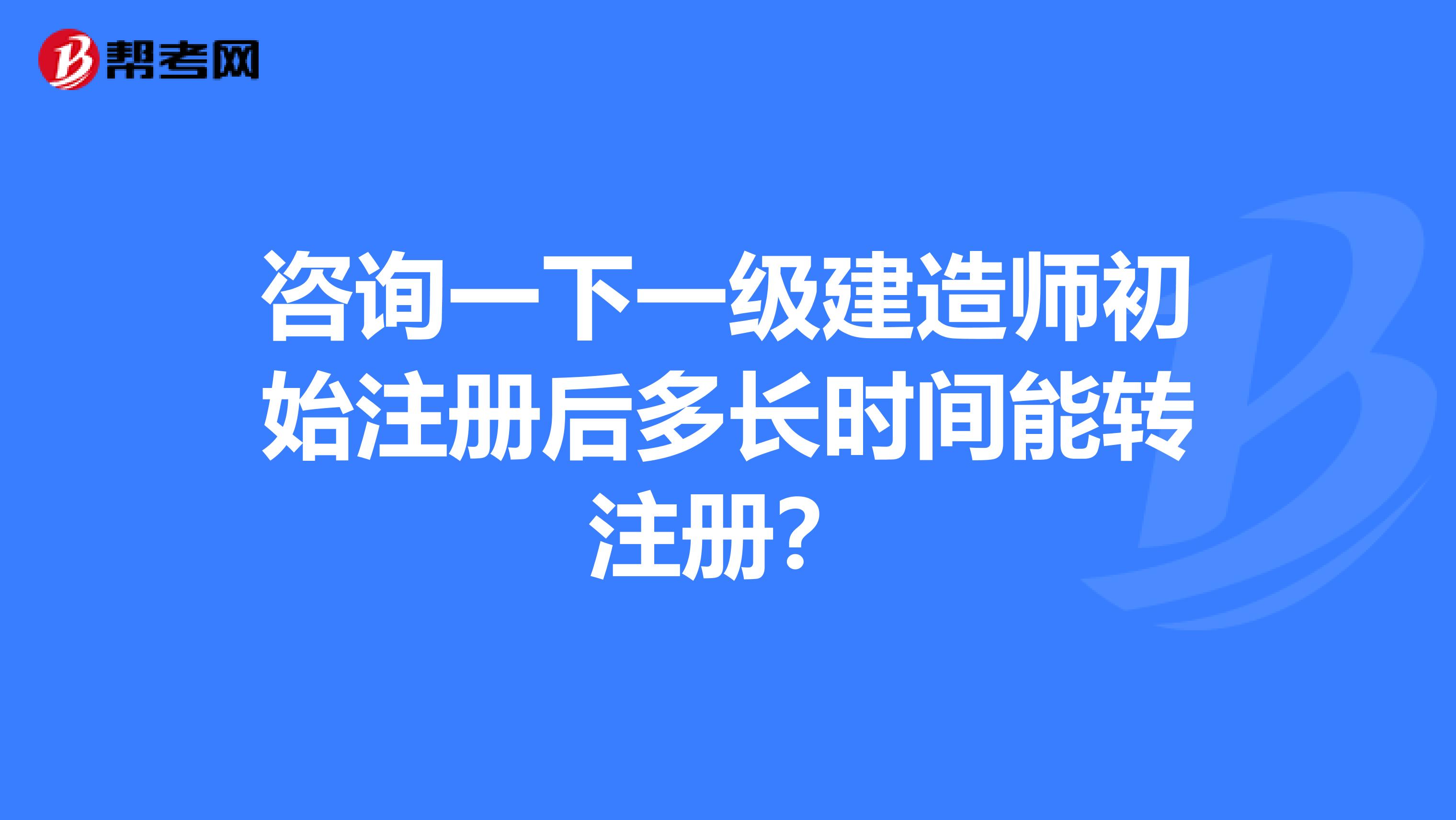 咨詢一下一級建造師初始注冊后多長時間能轉注冊？