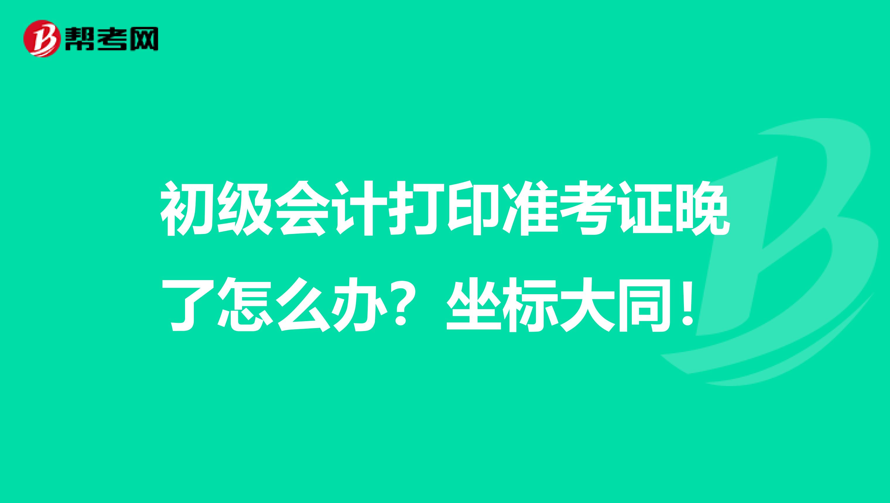 初级会计打印准考证晚了怎么办?坐标大同!