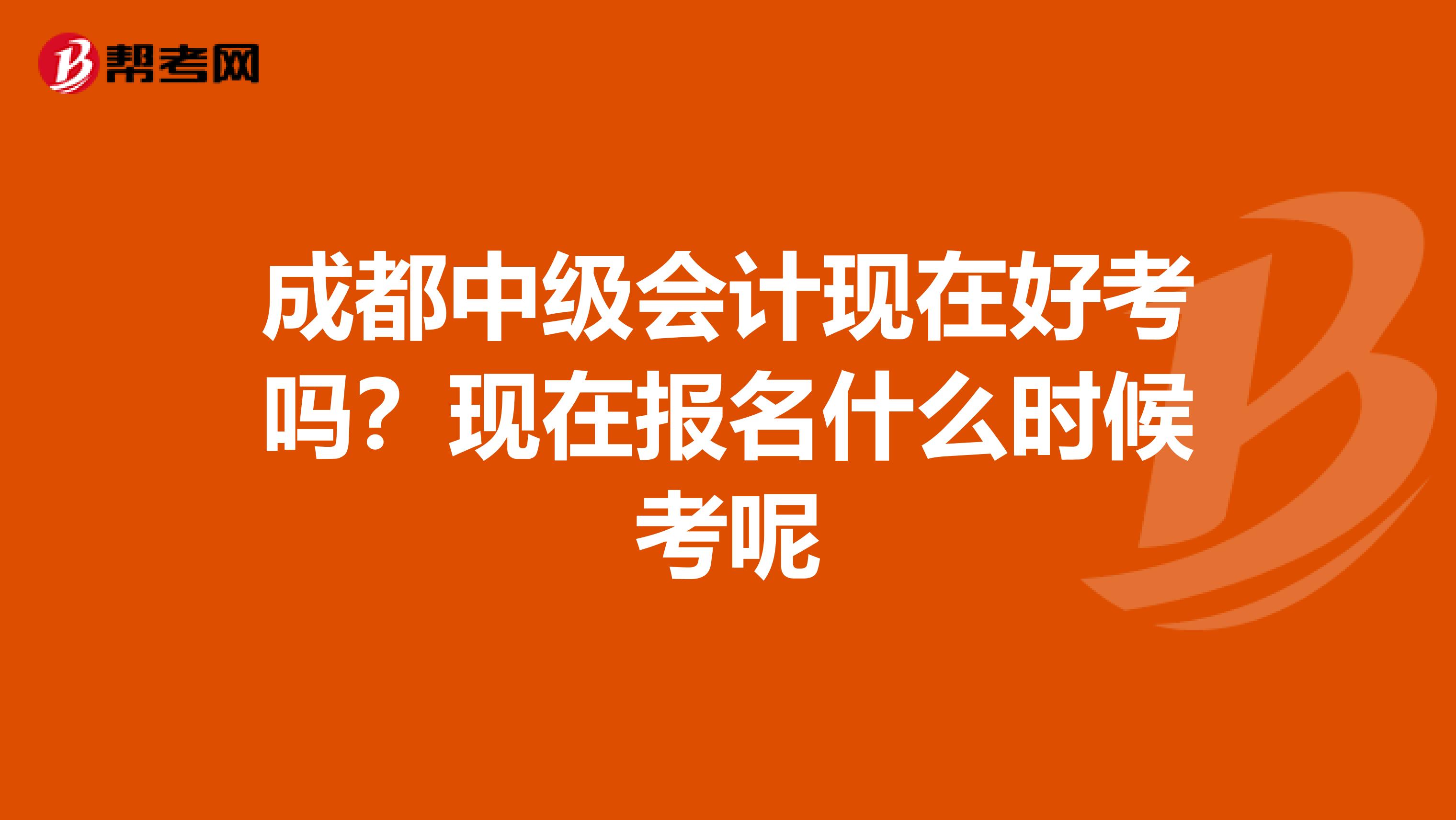 成都中级会计现在好考吗？现在报名什么时候考呢