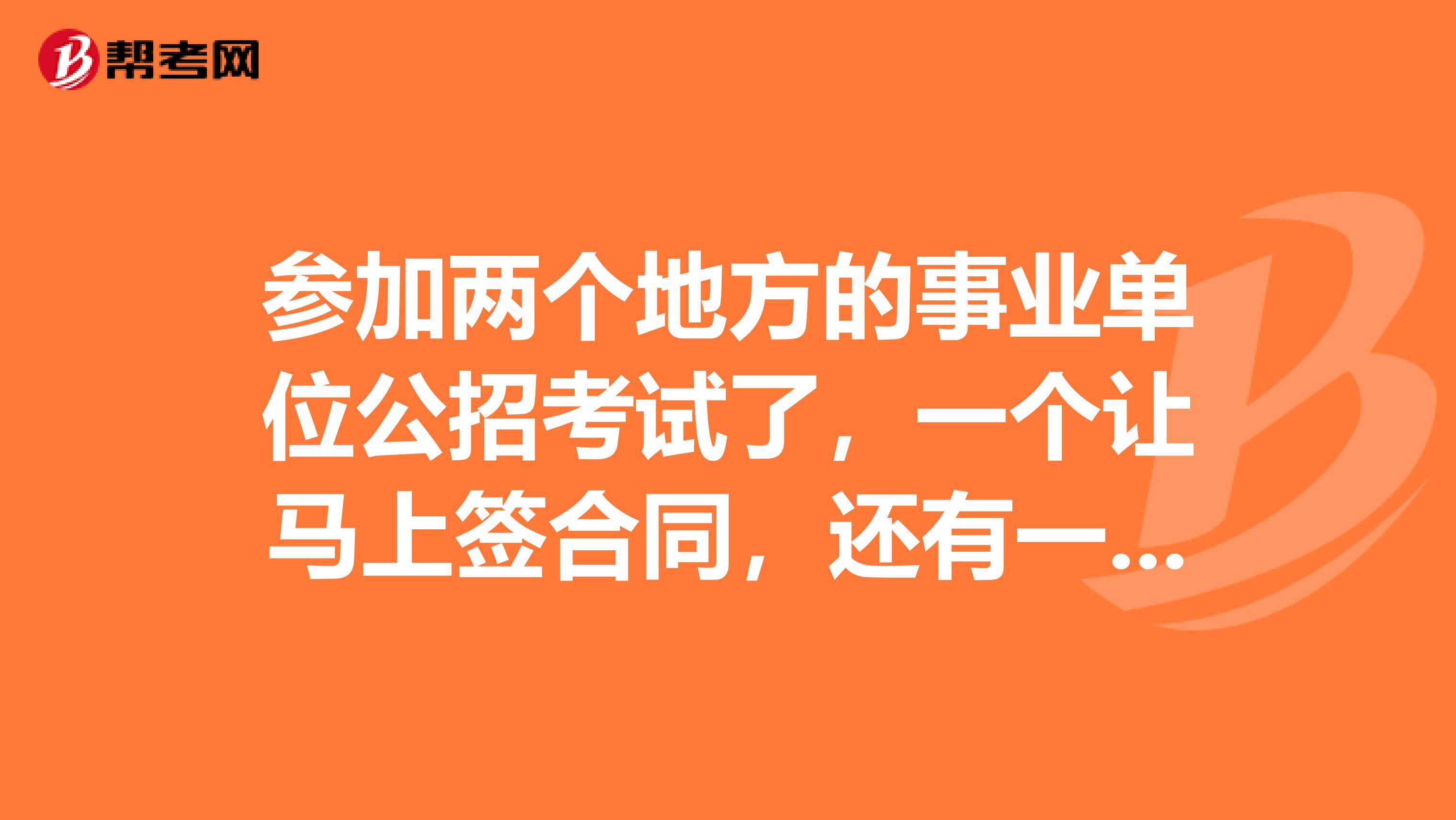 参加两个地方的事业单位公招考试了,一个让马上签合同,还有一笔试成绩刚出来,我该怎么办