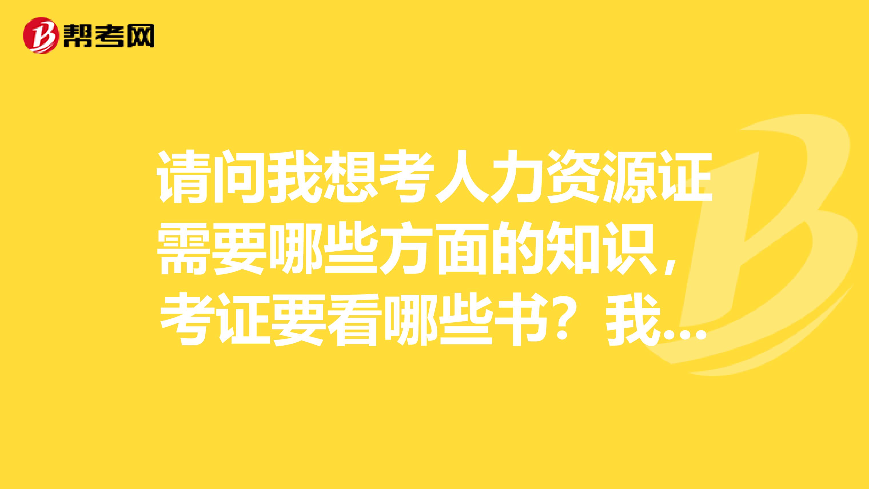 请问我想考人力资源证需要哪些方面的知识,考证要看哪些书?我还没有基础,要从最基础的说起。谢谢