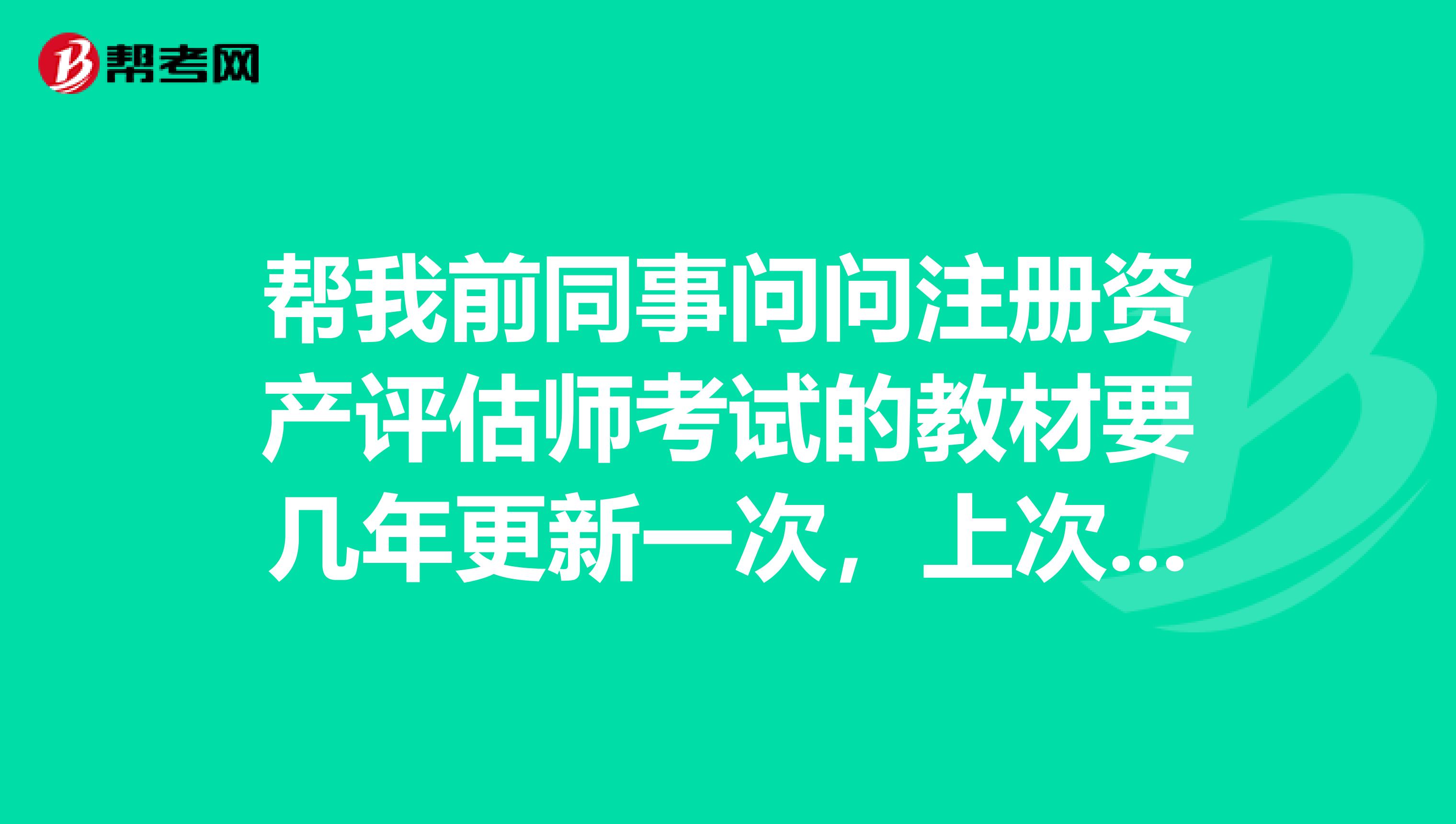 幫我前同事問(wèn)問(wèn)注冊(cè)資產(chǎn)評(píng)估師考試的教材要幾年更新一次，上次什么時(shí)候更新過(guò)，（下次什么時(shí)候） ？