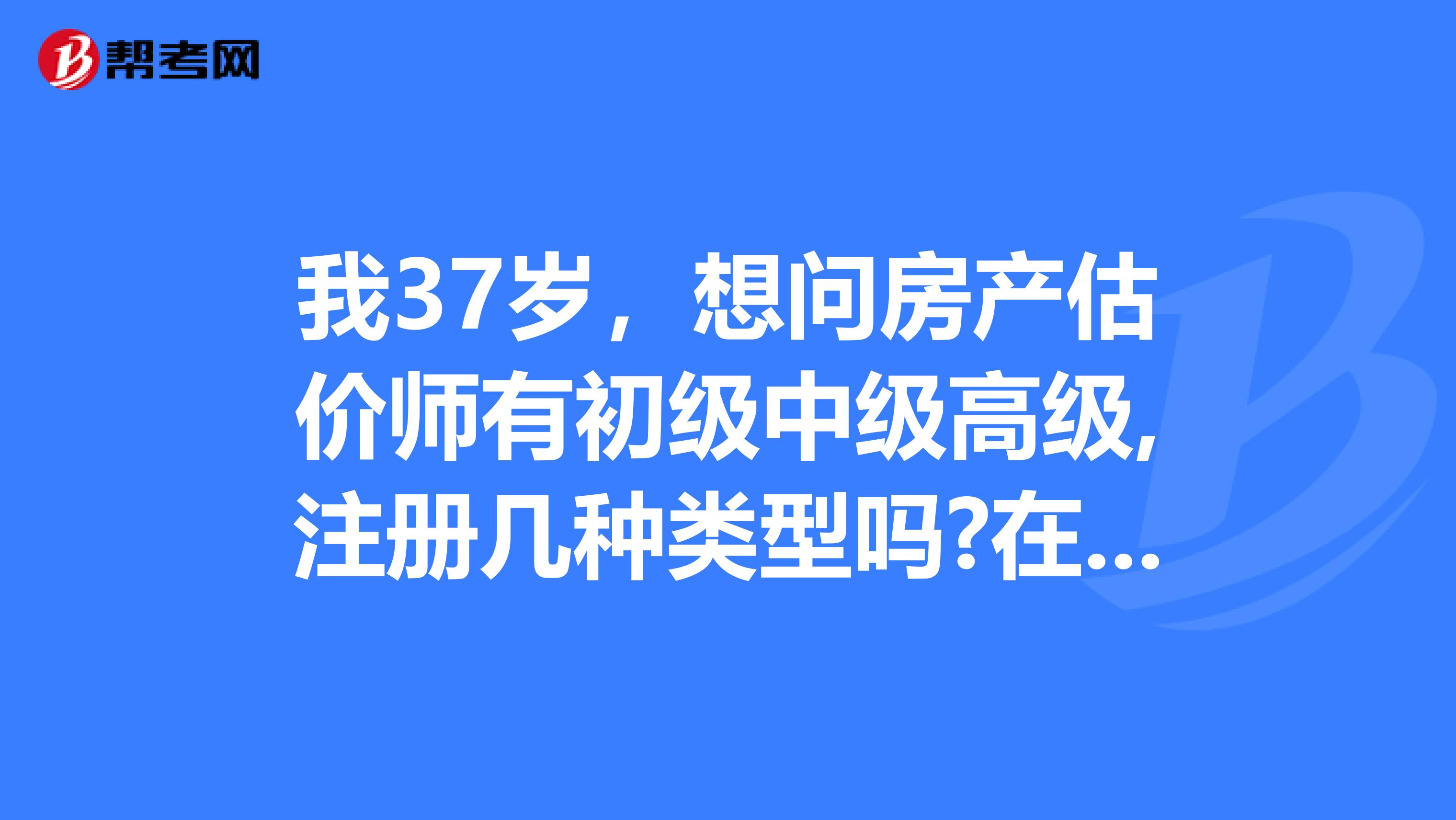 我37岁,想问房产估价师有初级中级高级,注册几种类型吗?在哪考试