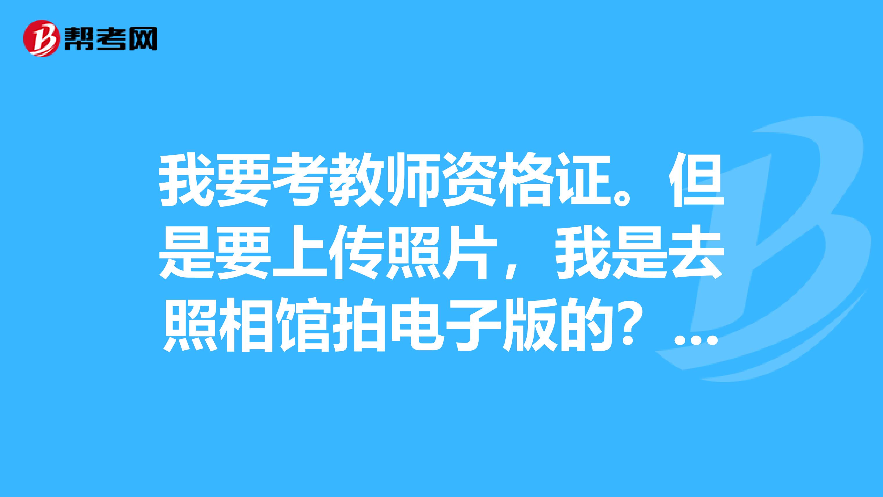 我要考教师资格证。但是要上传照片，我是去照相馆拍电子版的？然后上传可以吗