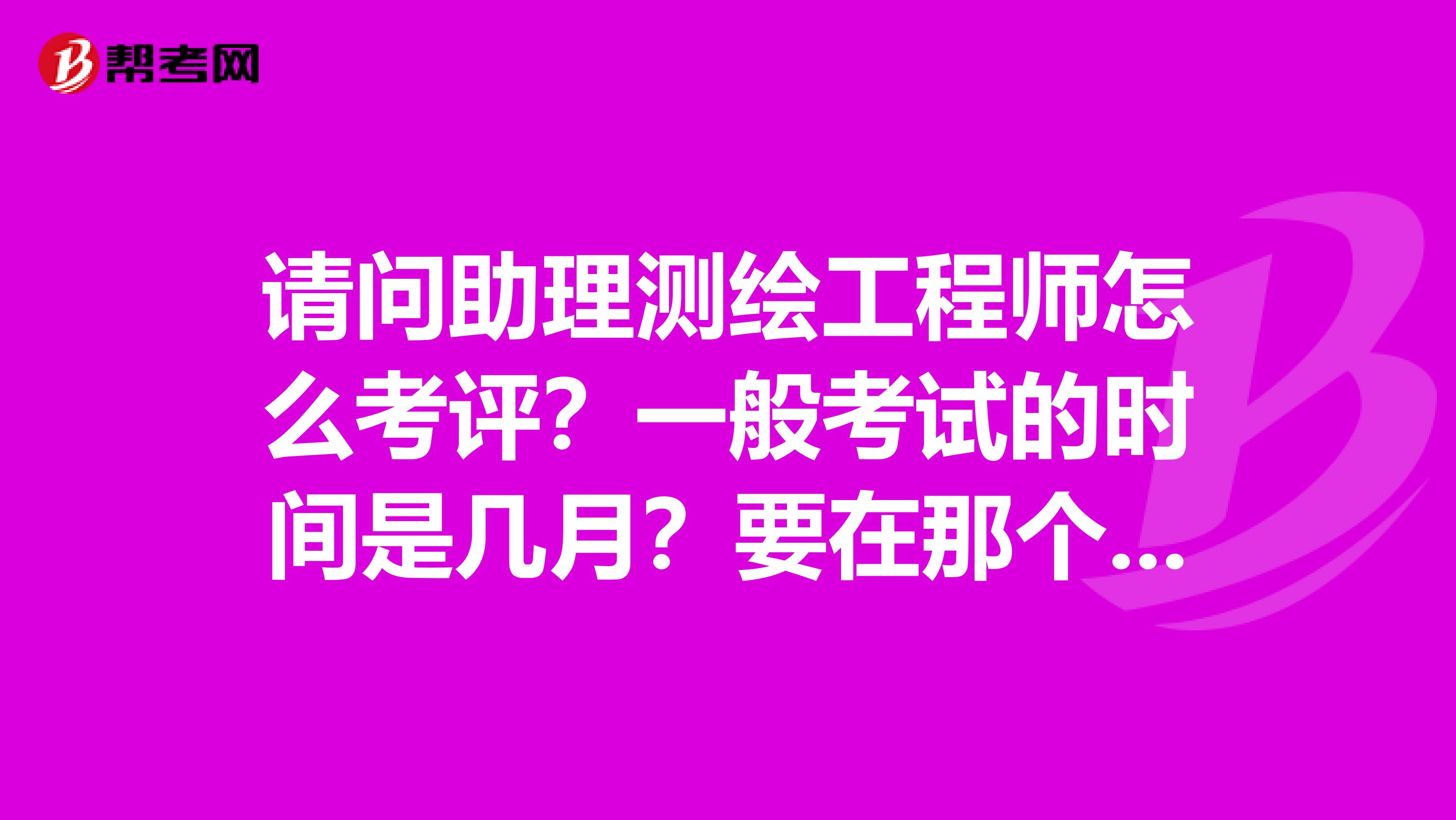 请问助理测绘工程师怎么考评?一般考试的时间是几月?要在那个单位去申请。谢谢回答的朋友