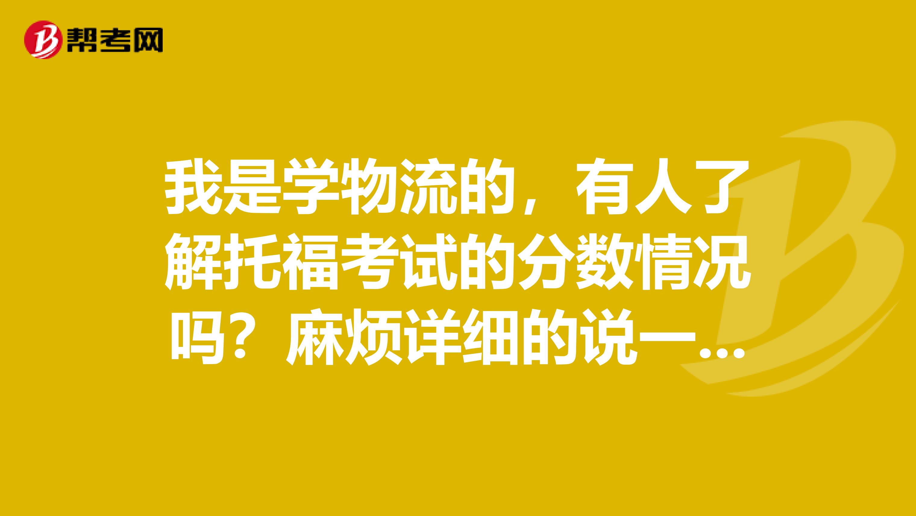 我是学物流的，有人了解托福考试的分数情况吗？麻烦详细的说一下~