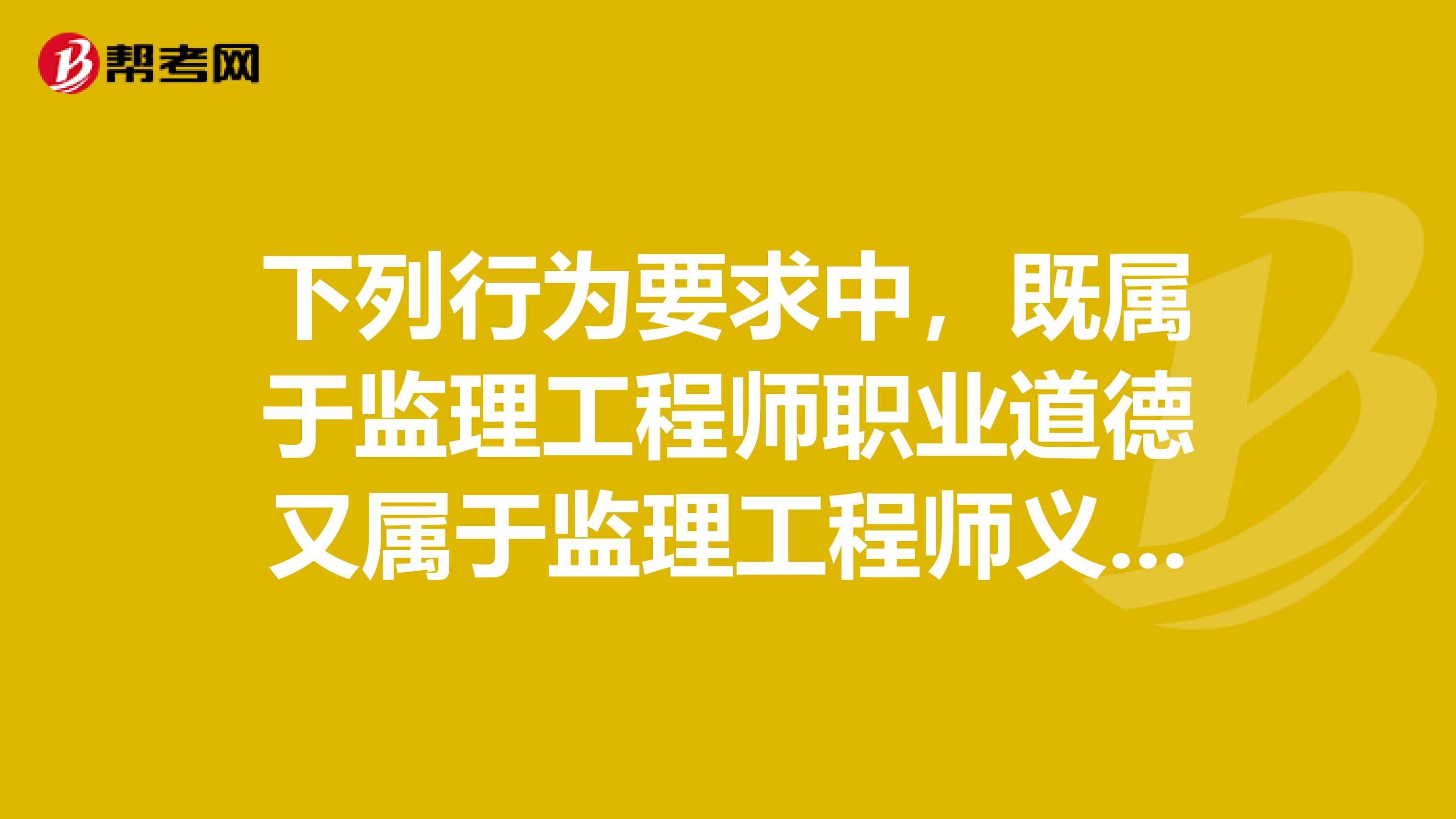 下列行为要求中，既属于监理工程师职业道德又属于监理工程师义务的是。