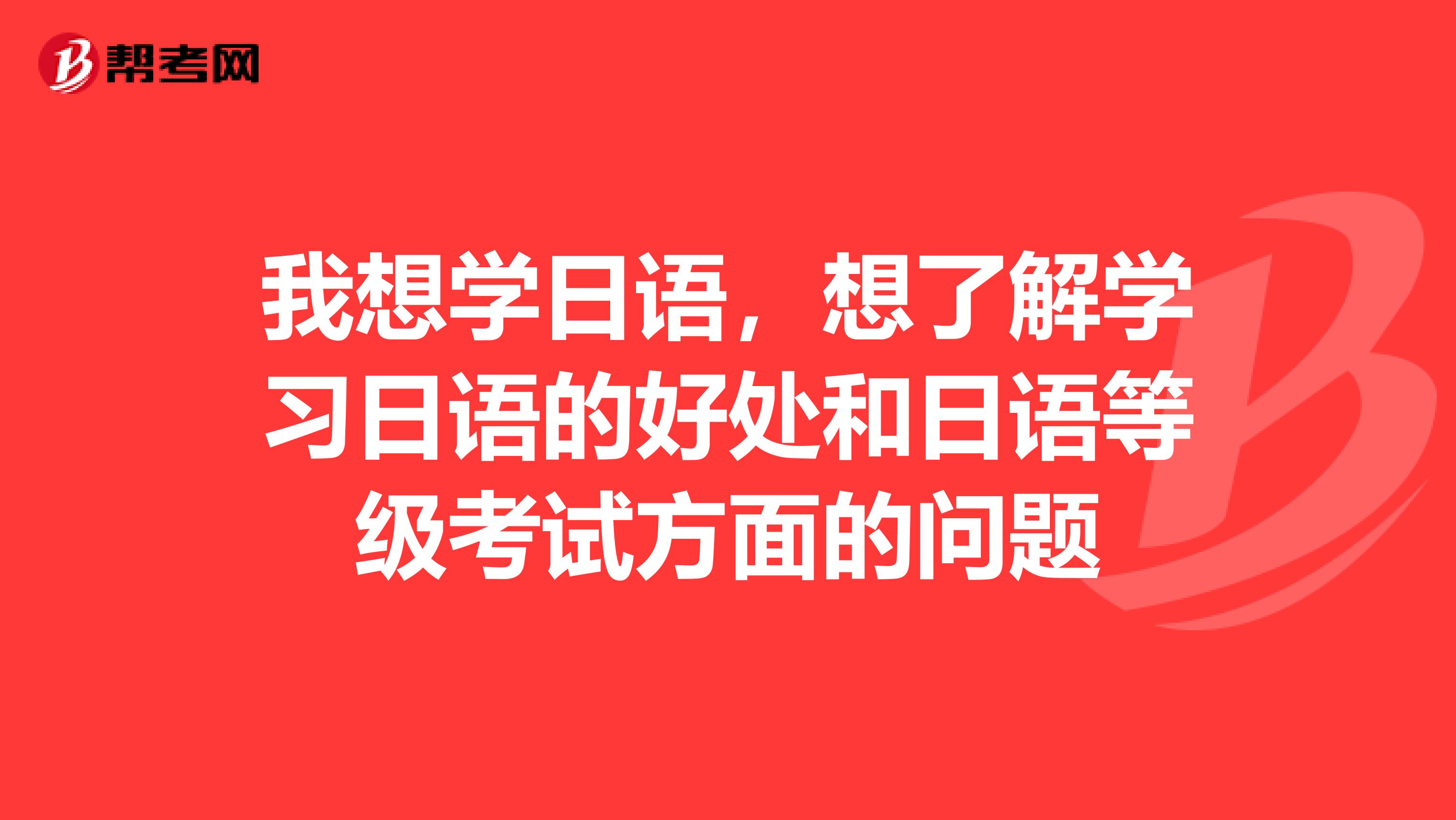 我想学日语，想了解学习日语的好处和日语等级考试方面的问题