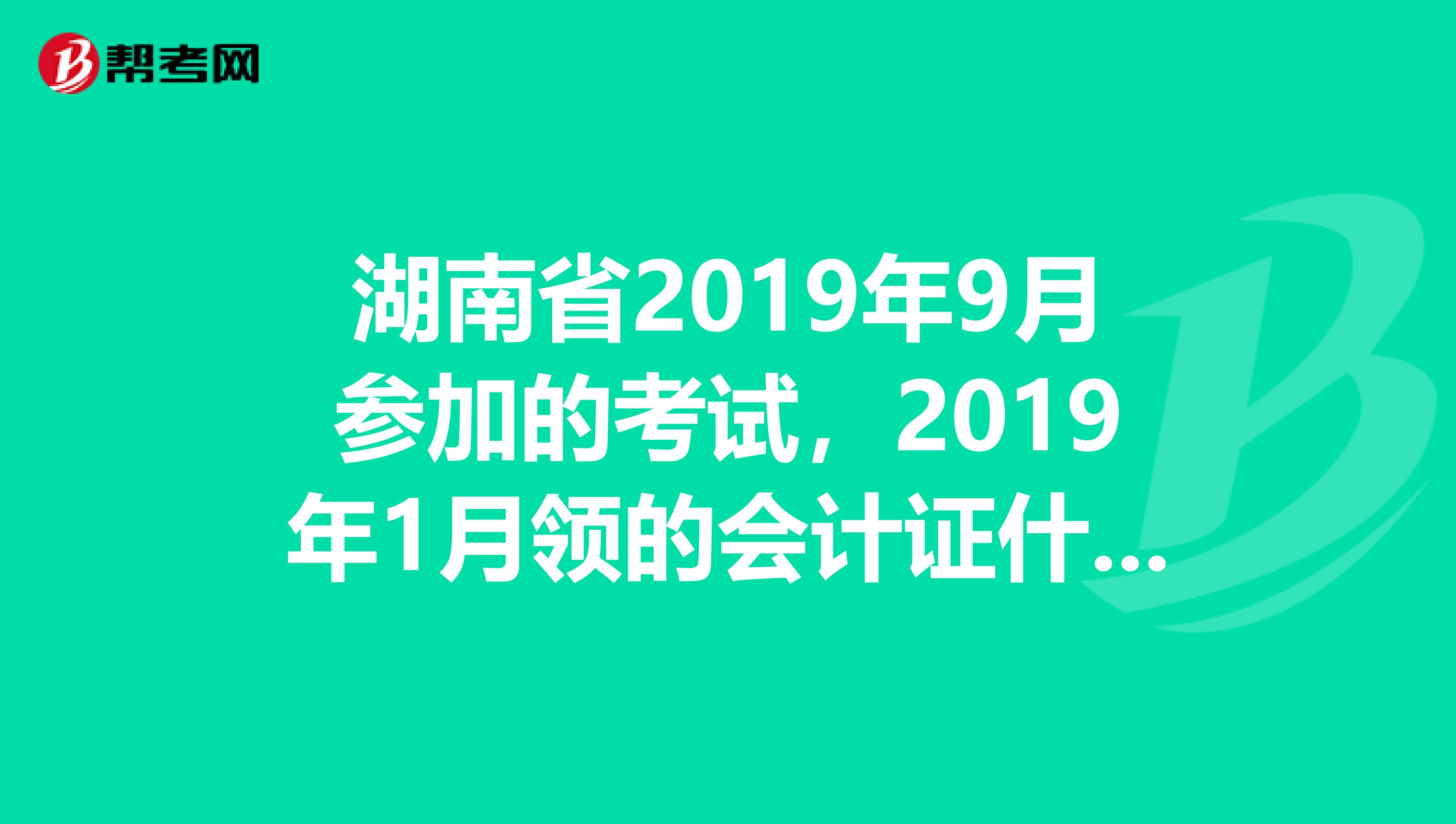 湖南省2019年9月参加的考试,2019年1月领的会计证什么时候年检