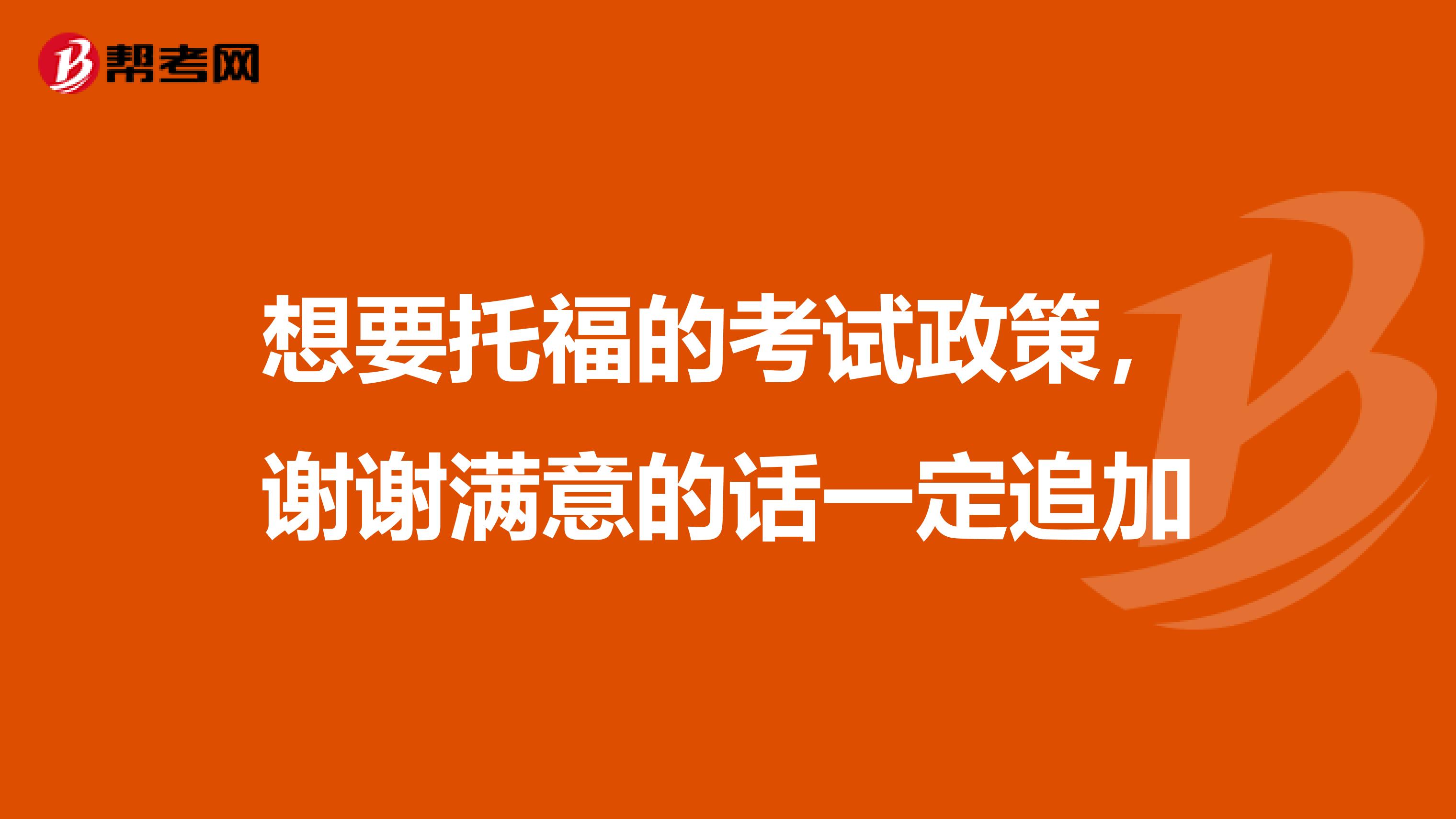 想要托福的考试政策，谢谢满意的话一定追加