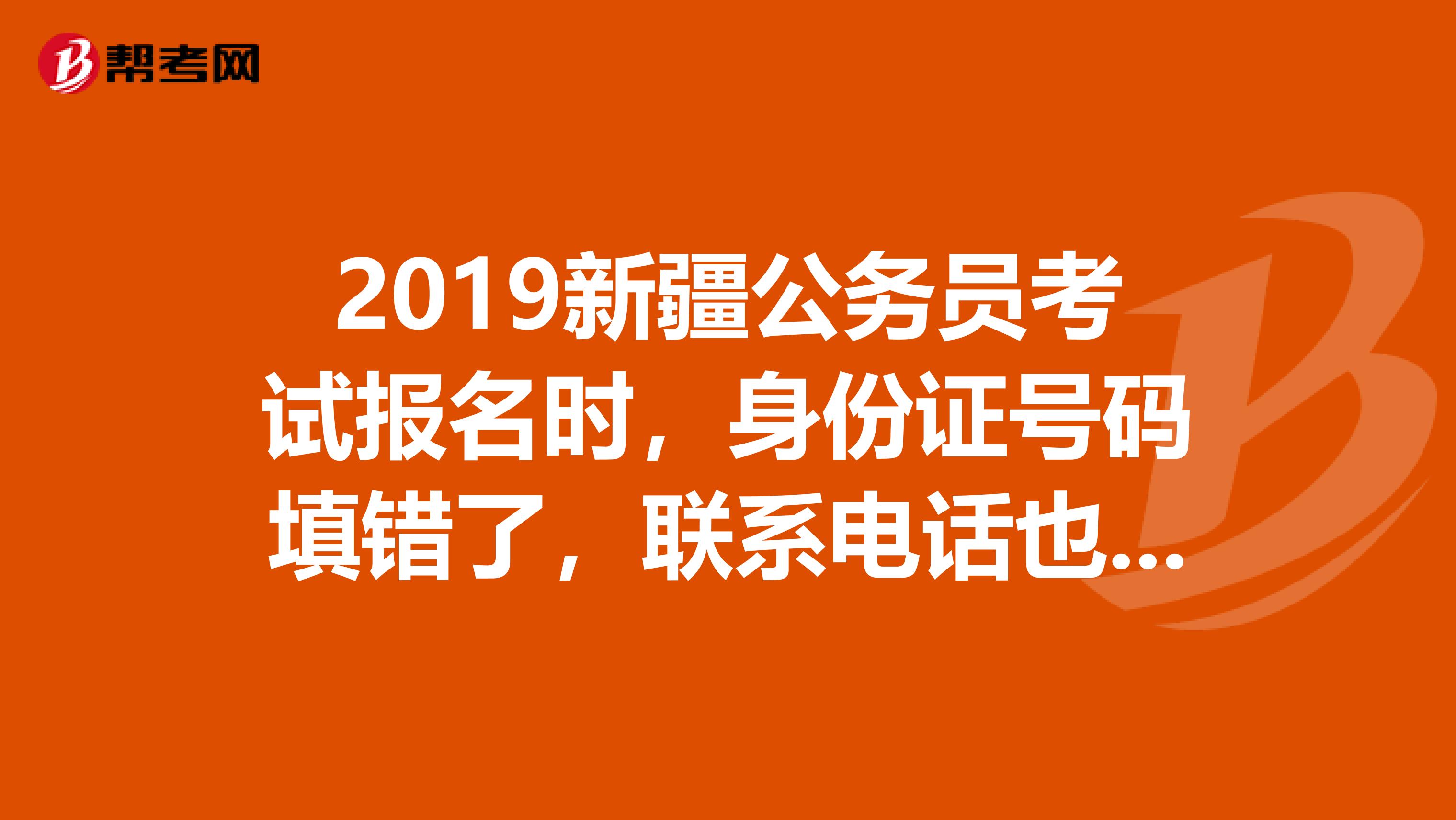 2019新疆公务员考试报名时，身份证号码填错了，联系电话也填错了，现在已经缴费了，怎么办？具体