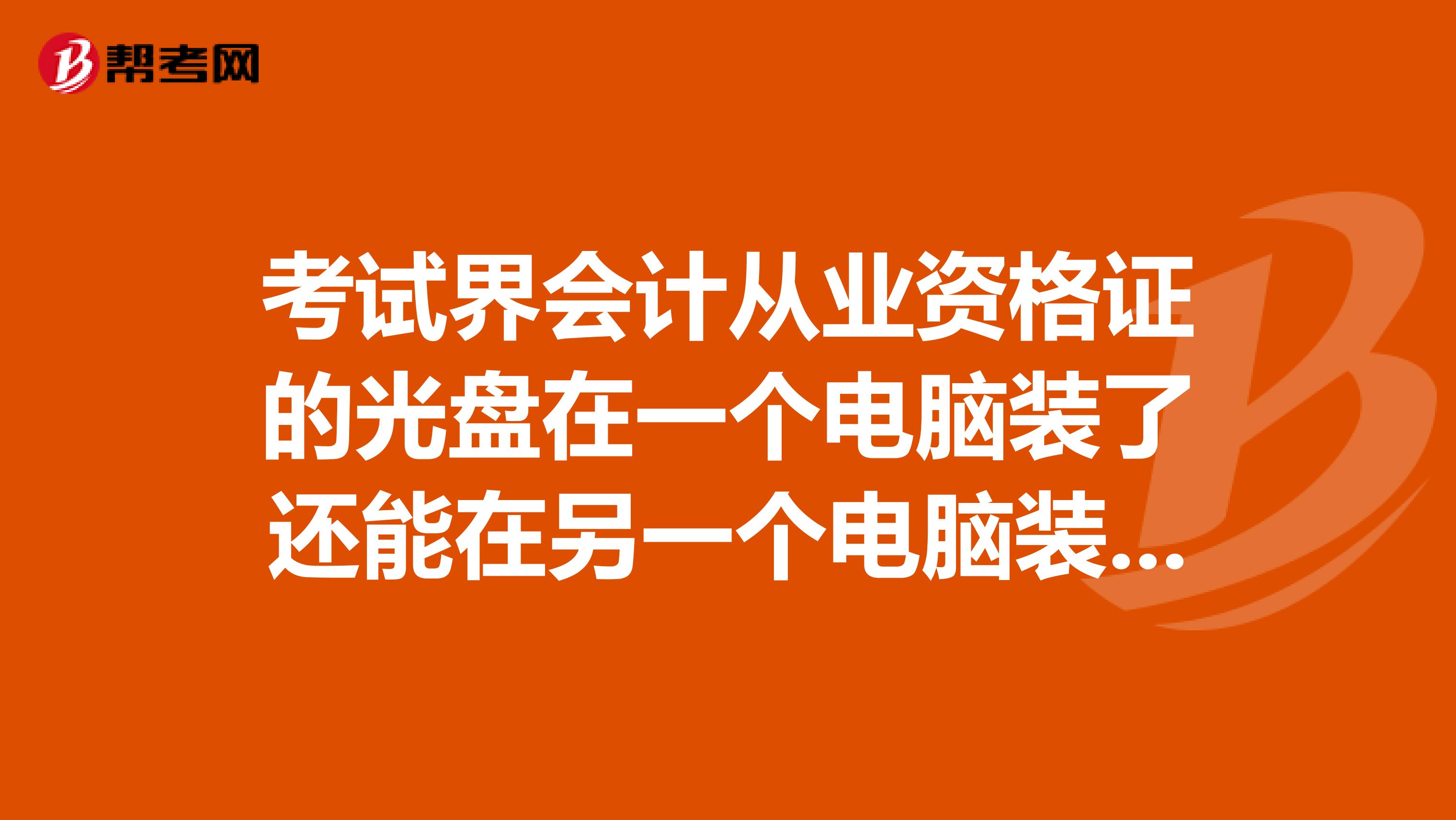 考试界会计从业资格证的光盘在一个电脑装了还能在另一个电脑装吗因为现在放假在家，怕回校用不了谢