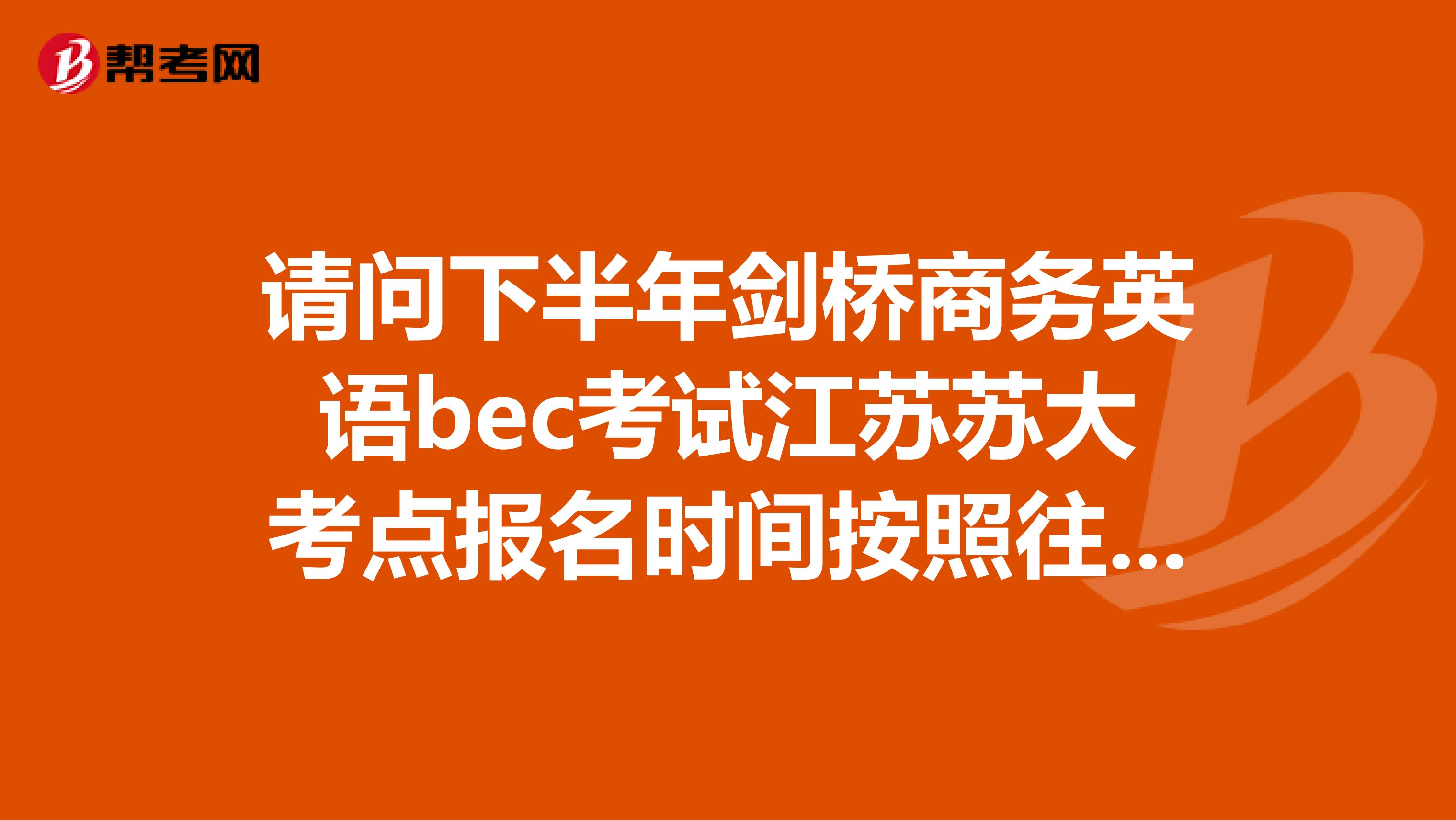 请问下半年剑桥商务英语bec考试江苏苏大考点报名时间按照往年大概是在什么时候?在很多网上都没有找到江苏地区的报名时间