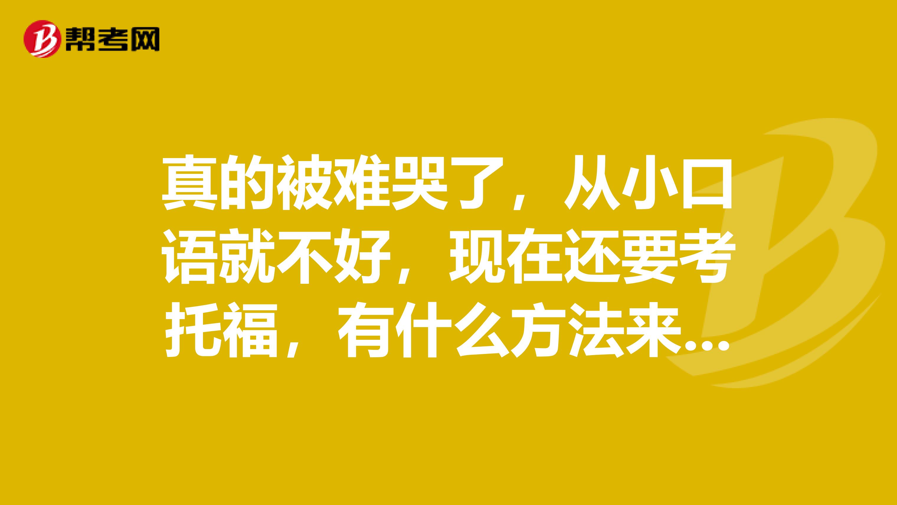 真的被难哭了，从小口语就不好，现在还要考托福，有什么方法来解决口语问题吗？