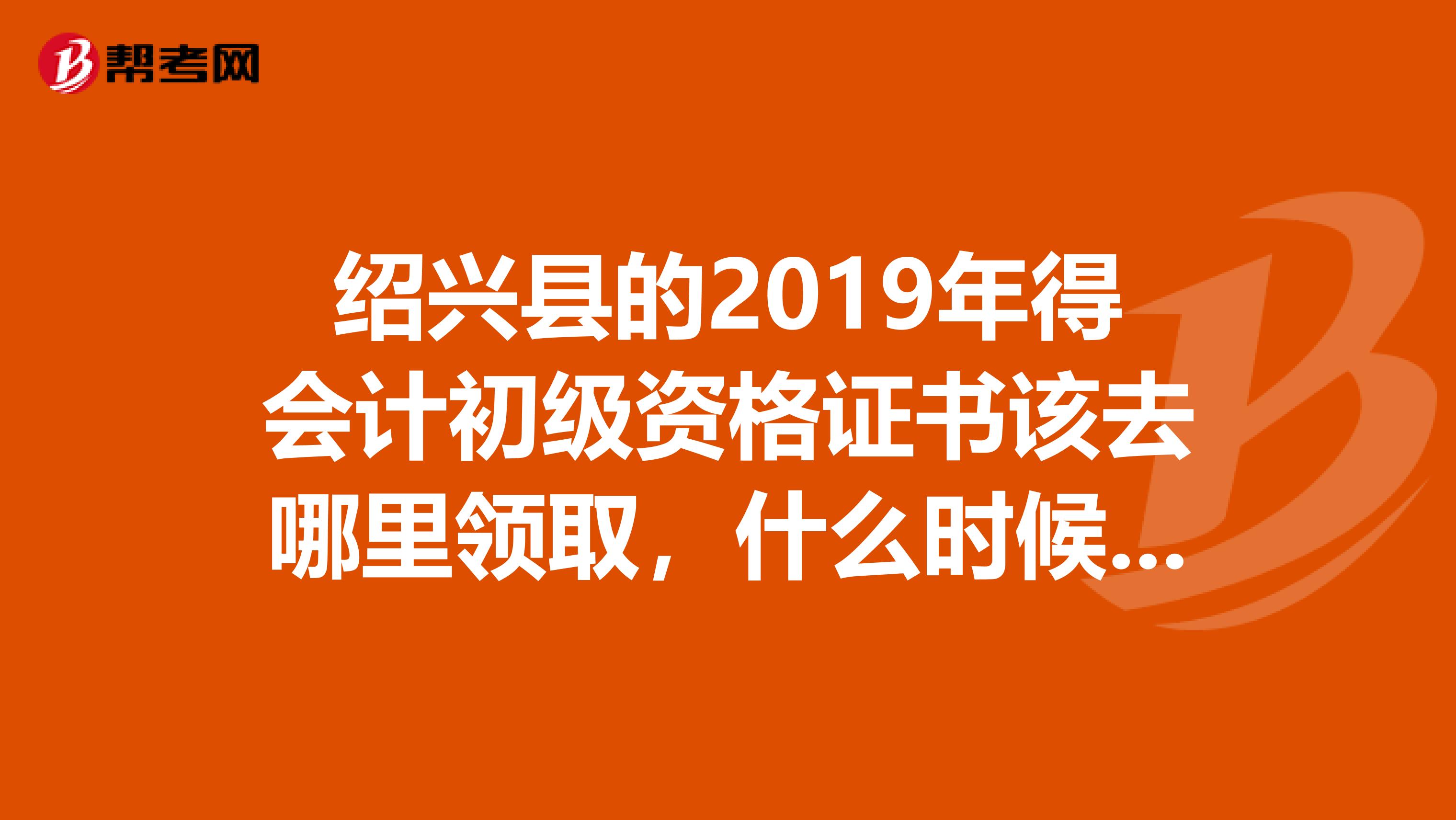 绍兴县的2019年得会计初级资格证书该去哪里领取，什么时候可以领取。