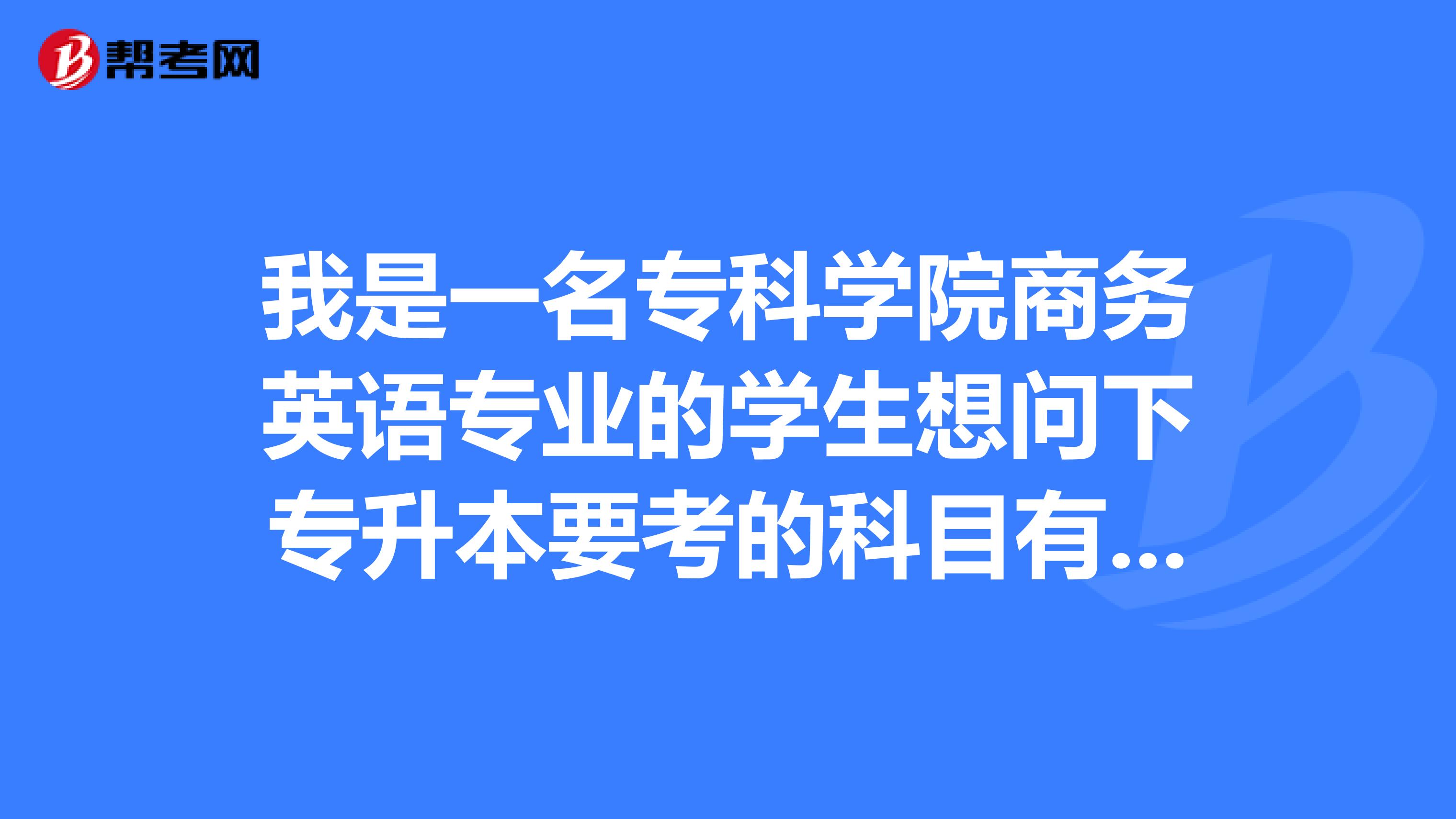 我是一名专科学院商务英语专业的学生想问下专升本要考的科目有哪些？想考英语专业。