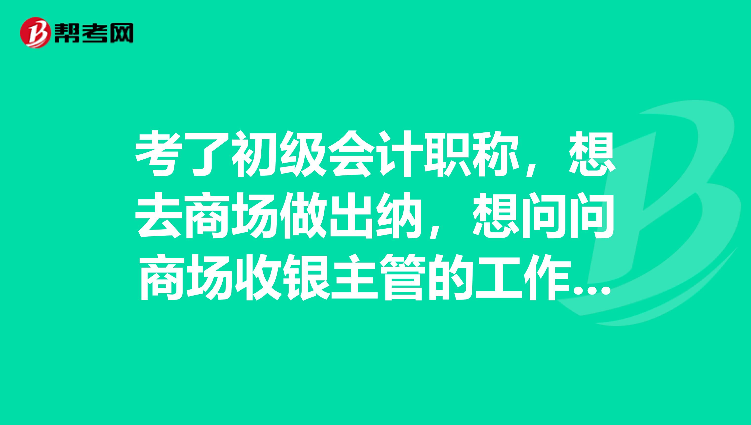 考了初级会计职称,想去商场做出纳,想问问商场收银主管的工作主要是些什么,就是出纳吗?