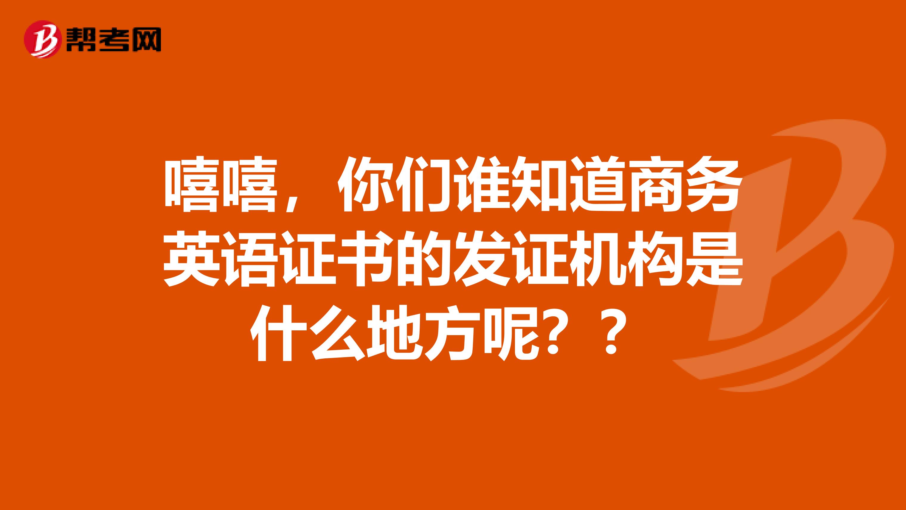 嘻嘻，你们谁知道商务英语证书的发证机构是什么地方呢？？