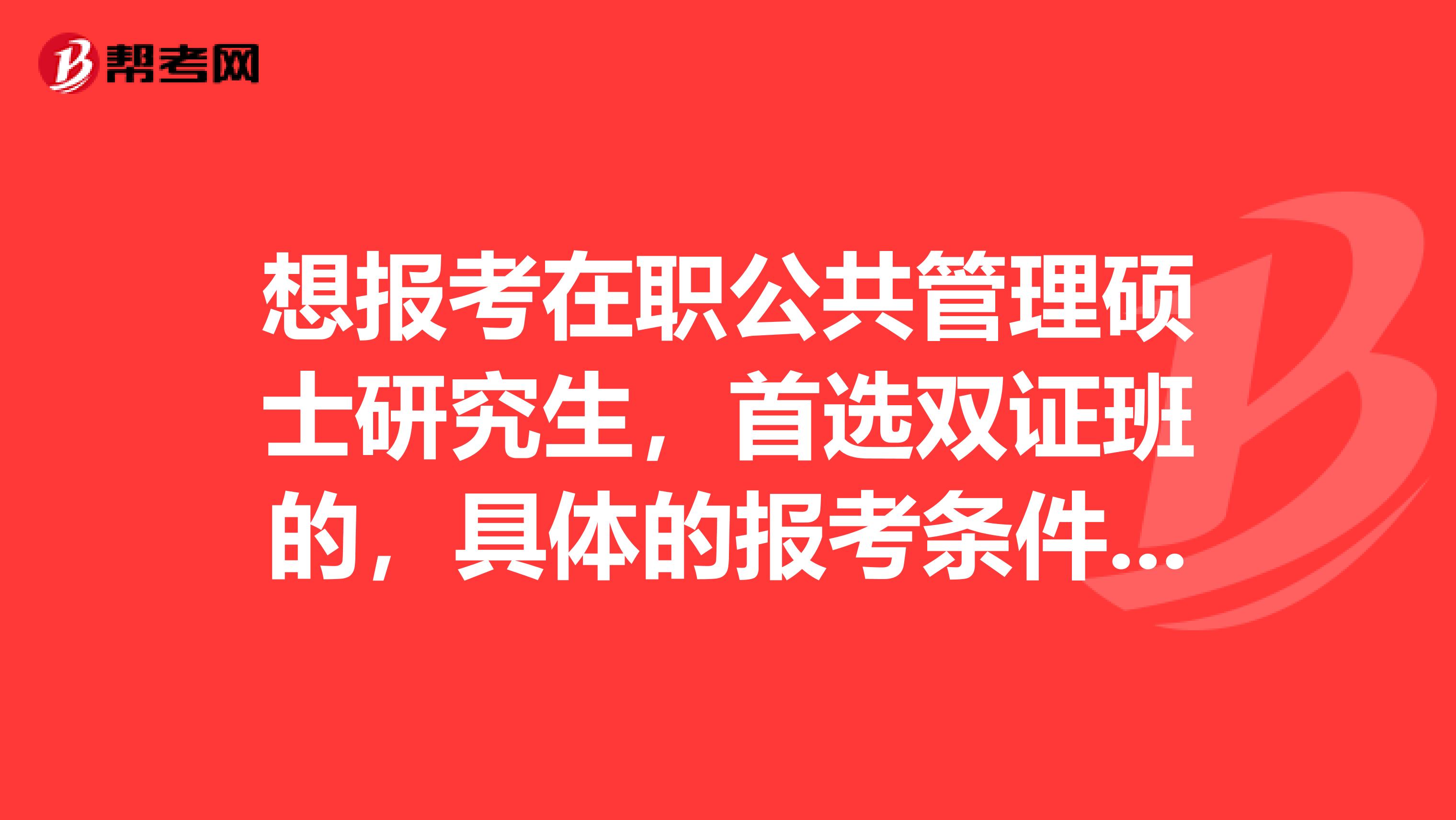 想报考在职公共管理硕士研究生，首选双证班的，具体的报考条件了解了。想了解考试的科目和时间、形式等等？