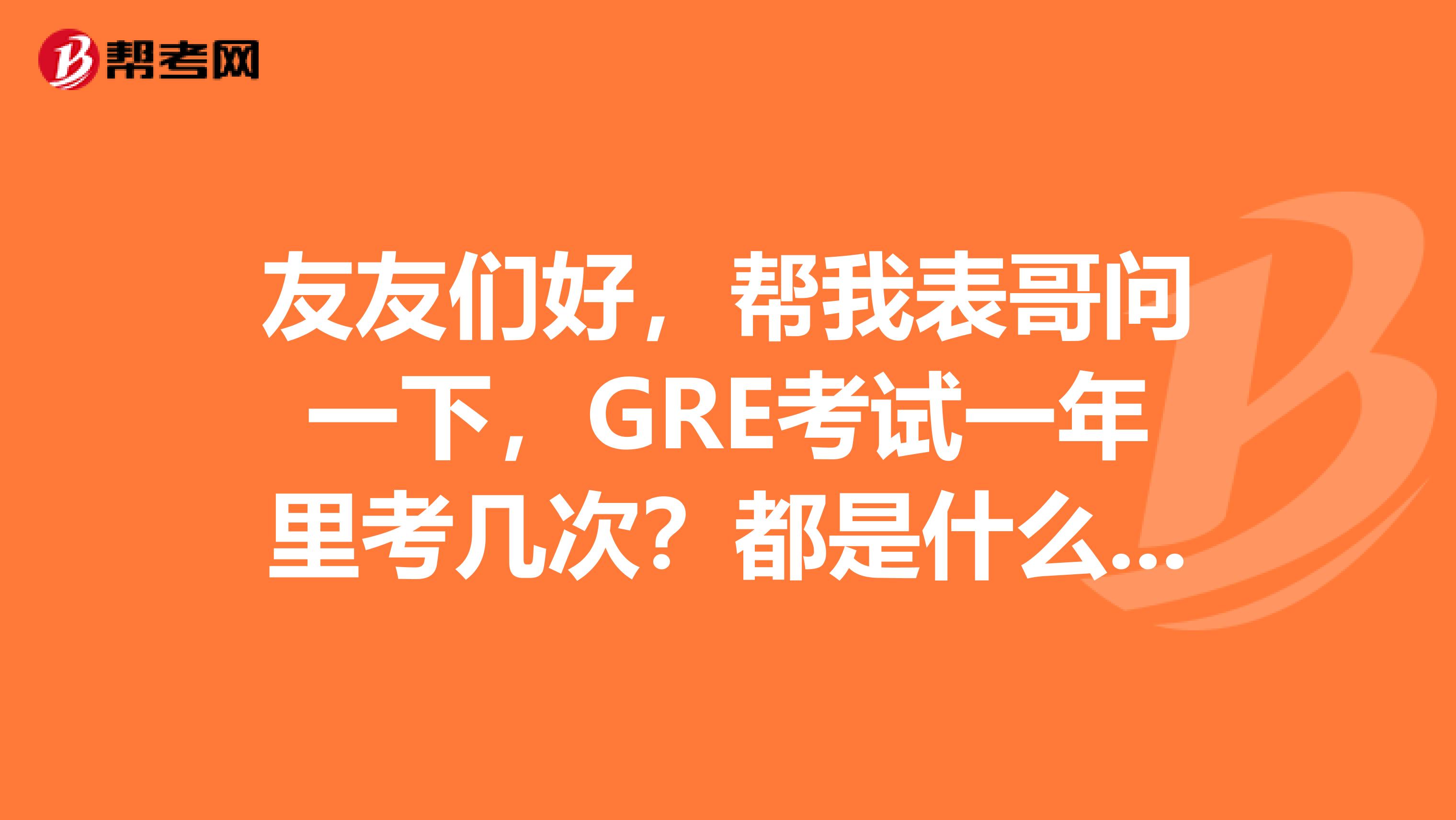 友友们好，帮我表哥问一下，GRE考试一年里考几次？都是什么时间？