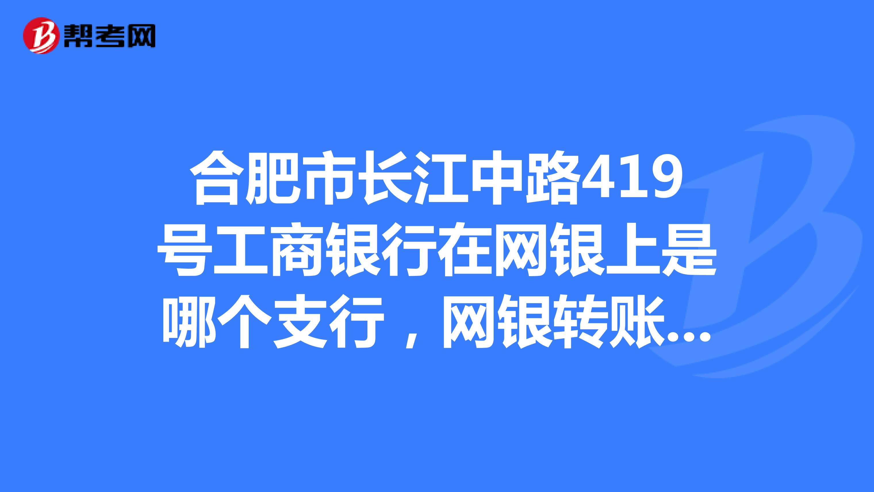 合肥市长江中路419号工商银行在网银上是哪个支行，网银转账没有长江中路这个支行，这个支行的行号是什么