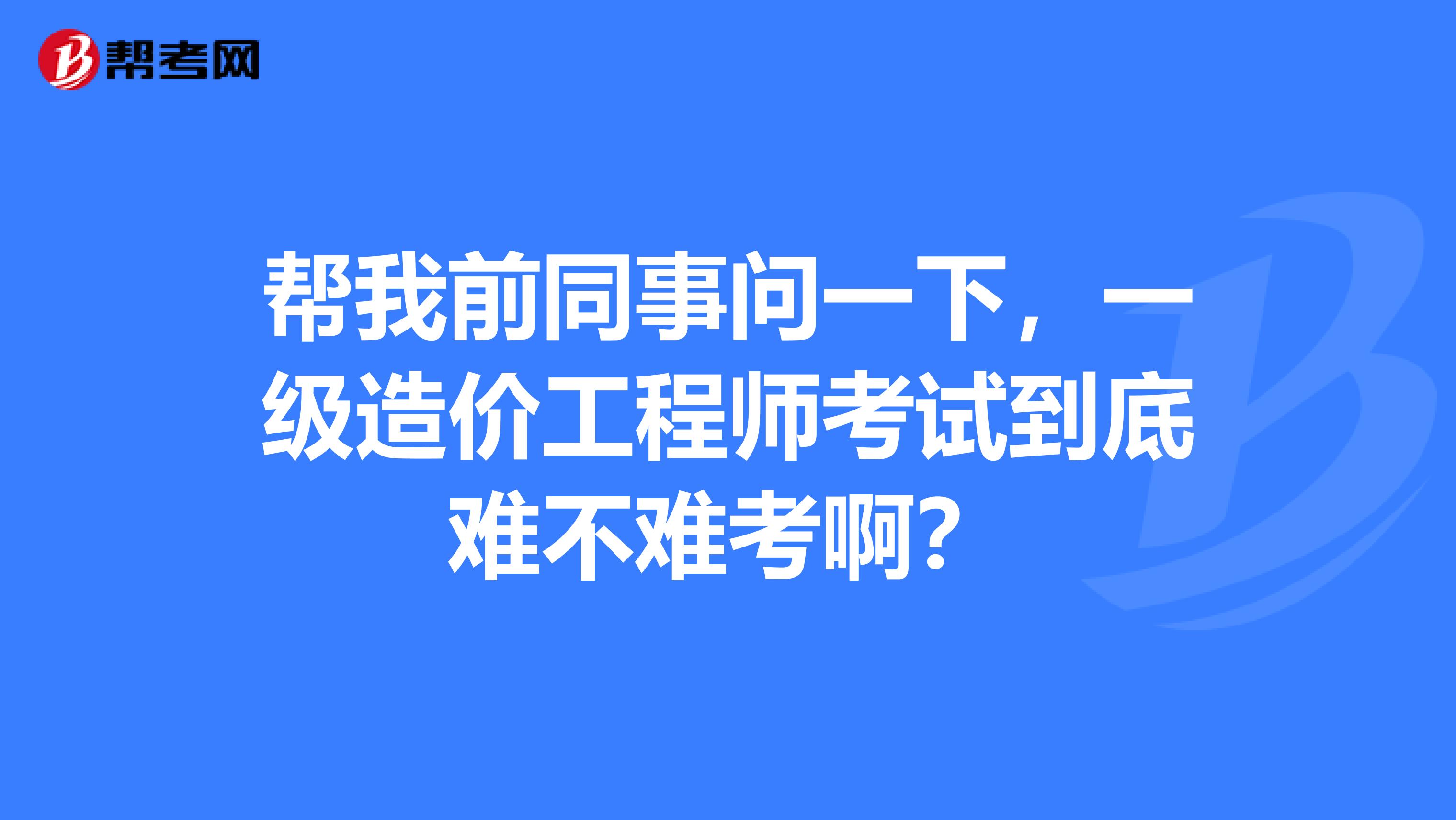 帮我前同事问一下,一级造价工程师考试到底难不难考啊?