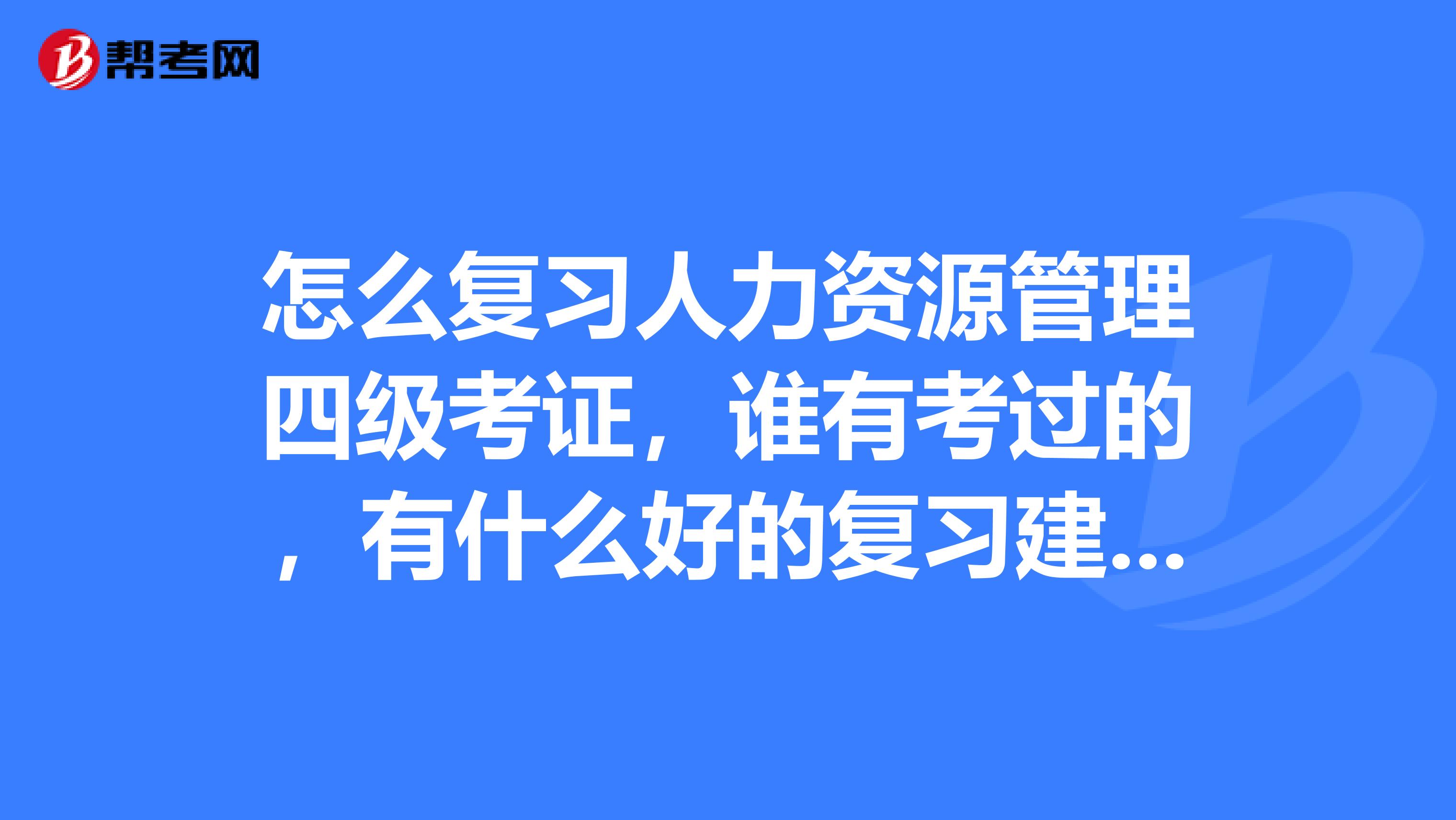 怎么復習人力資源管理四級考證，誰有考過的，有什么好的復習建議嗎？或者有什么資料，有考試重點嗎？