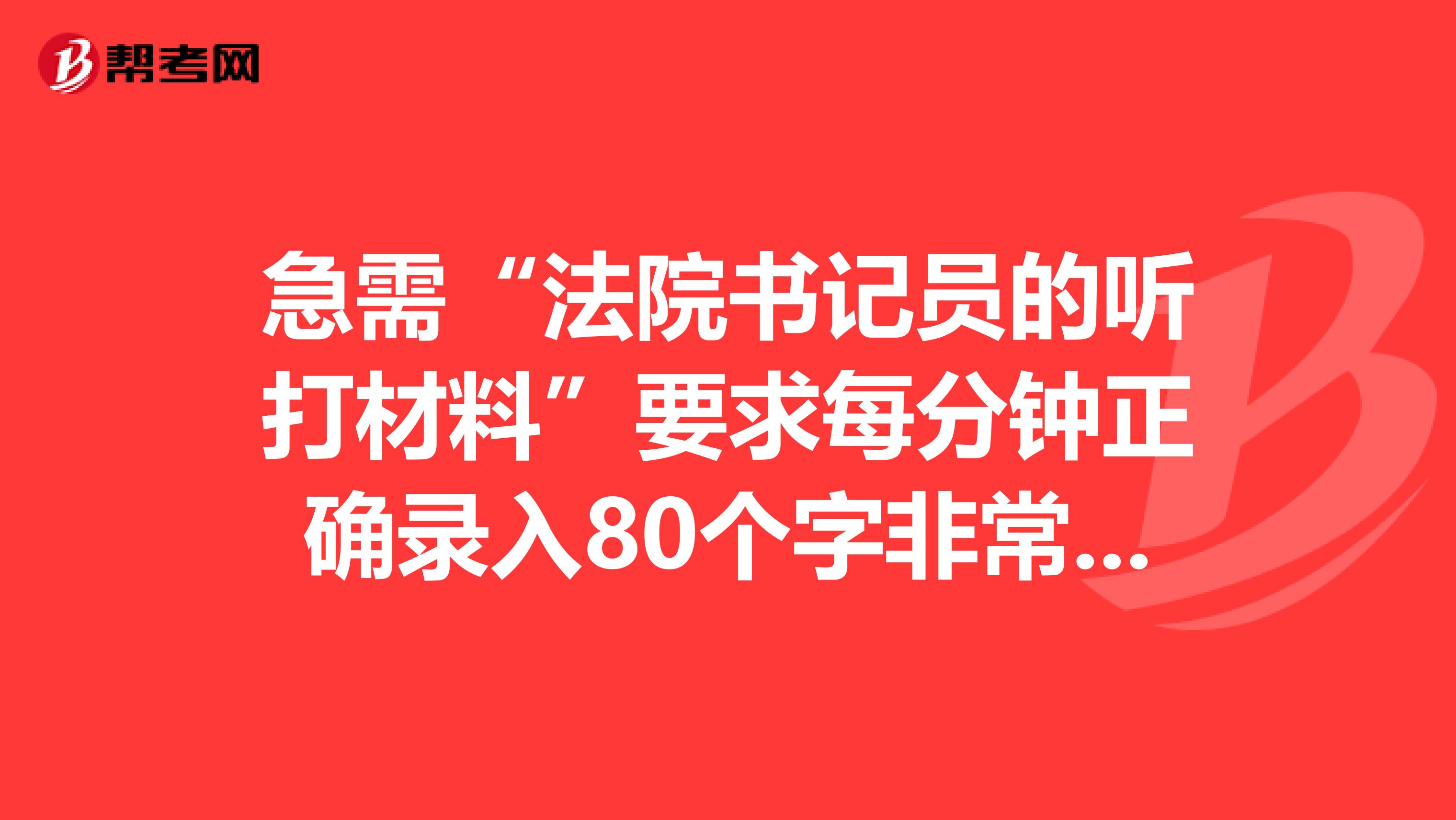 急需“法院书记员的听打材料”要求每分钟正确录入80个字非常感谢,请帮忙发到邮箱243864755qq.com