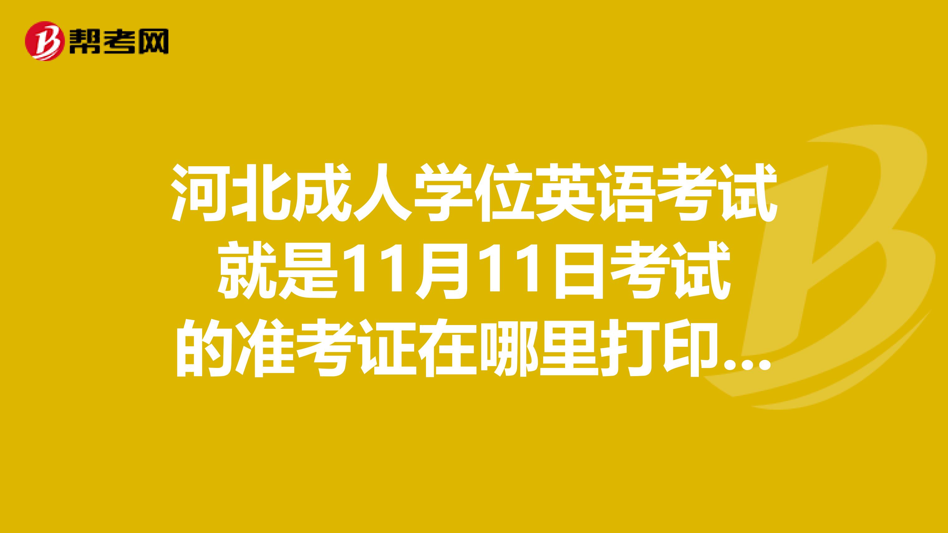 河北成人学位英语考试就是11月11日考试的准考证在哪里打印，什么时候打印呢