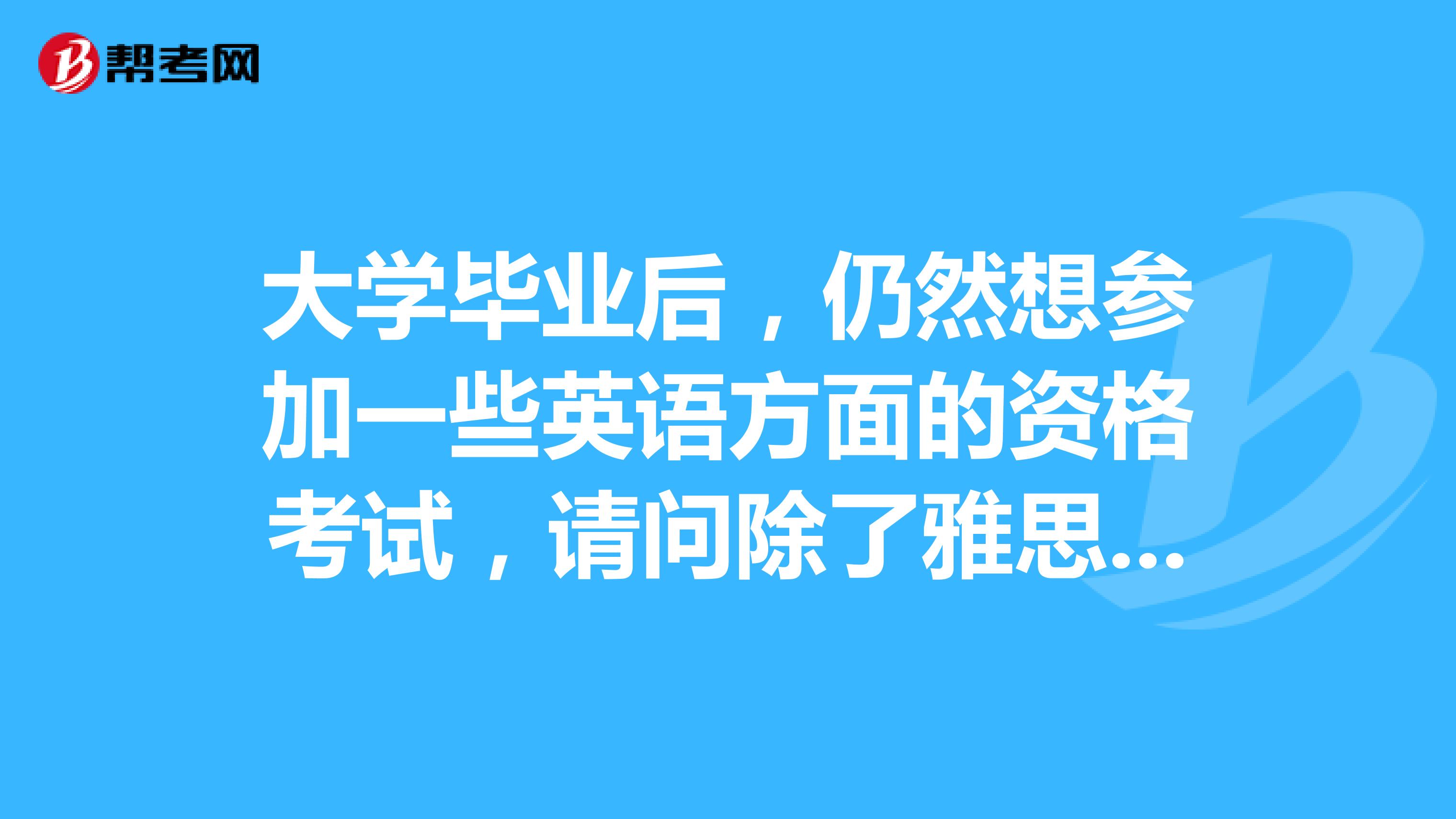 大学毕业后,仍然想参加一些英语方面的资格考试,请问除了雅思和托福外,还有那些可以报名?