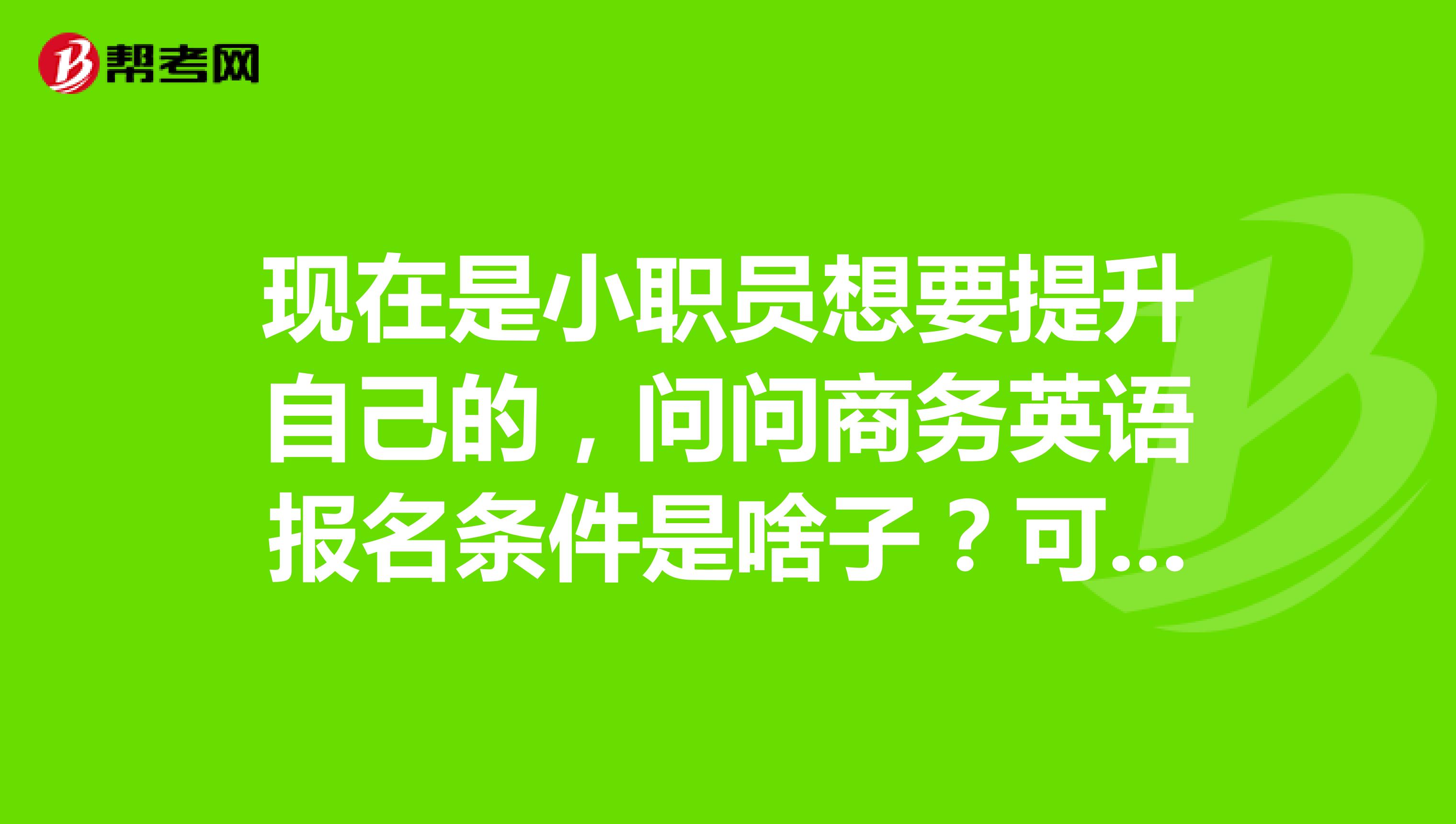 现在是小职员想要提升自己的，问问商务英语报名条件是啥子？可不可以报考