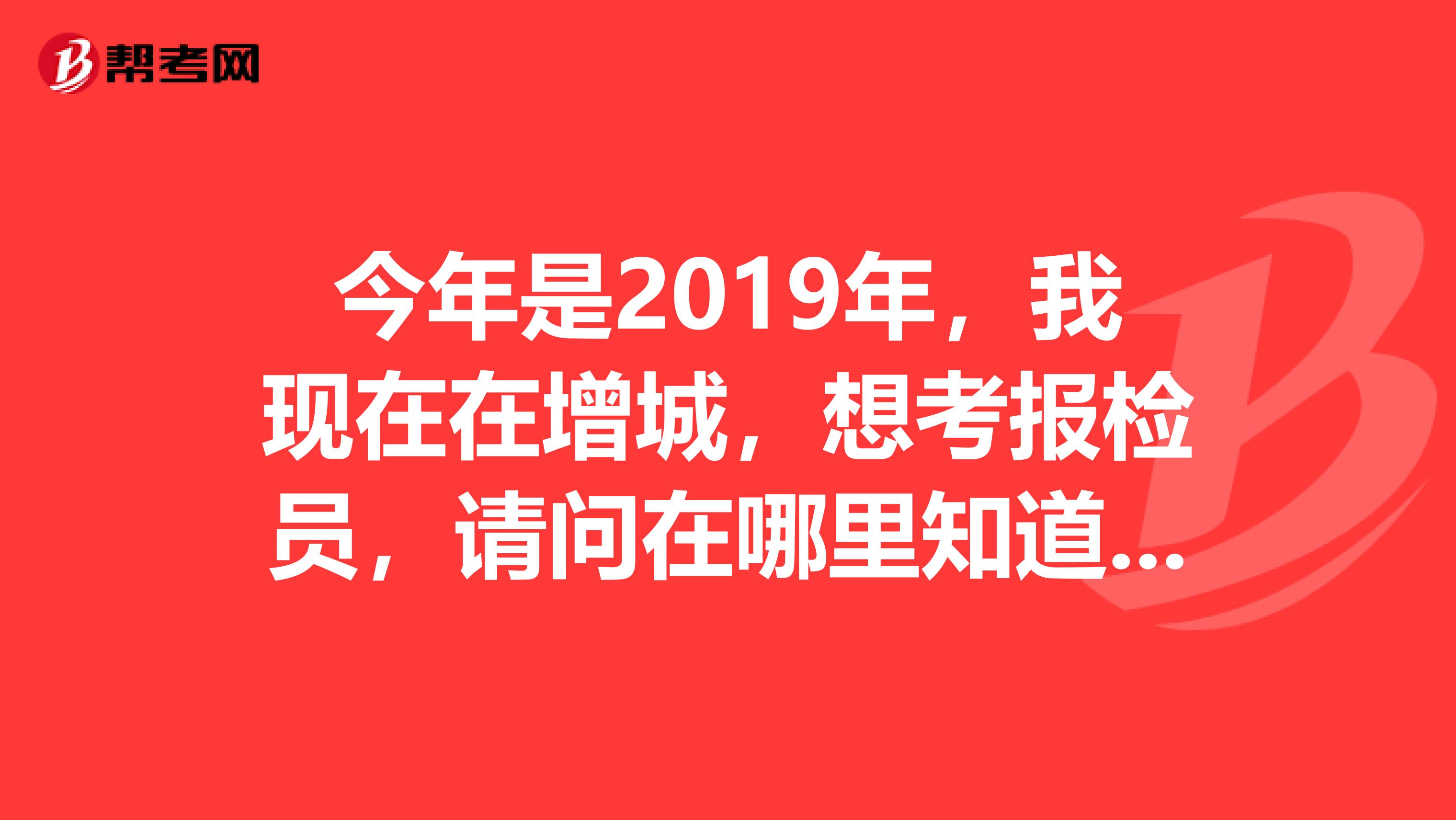 今年是2019年,我现在在增城,想考报检员,请问在哪里知道报考信息呀