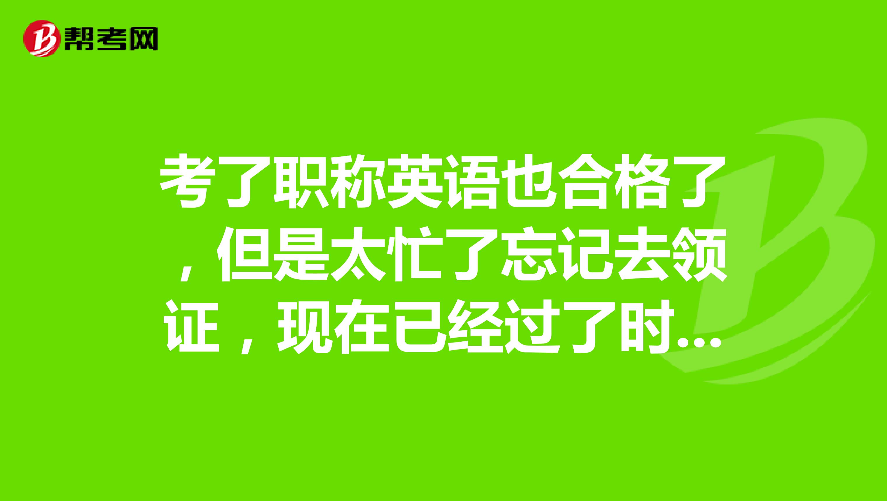 考了职称英语也合格了，但是太忙了忘记去领证，现在已经过了时间了怎么办？