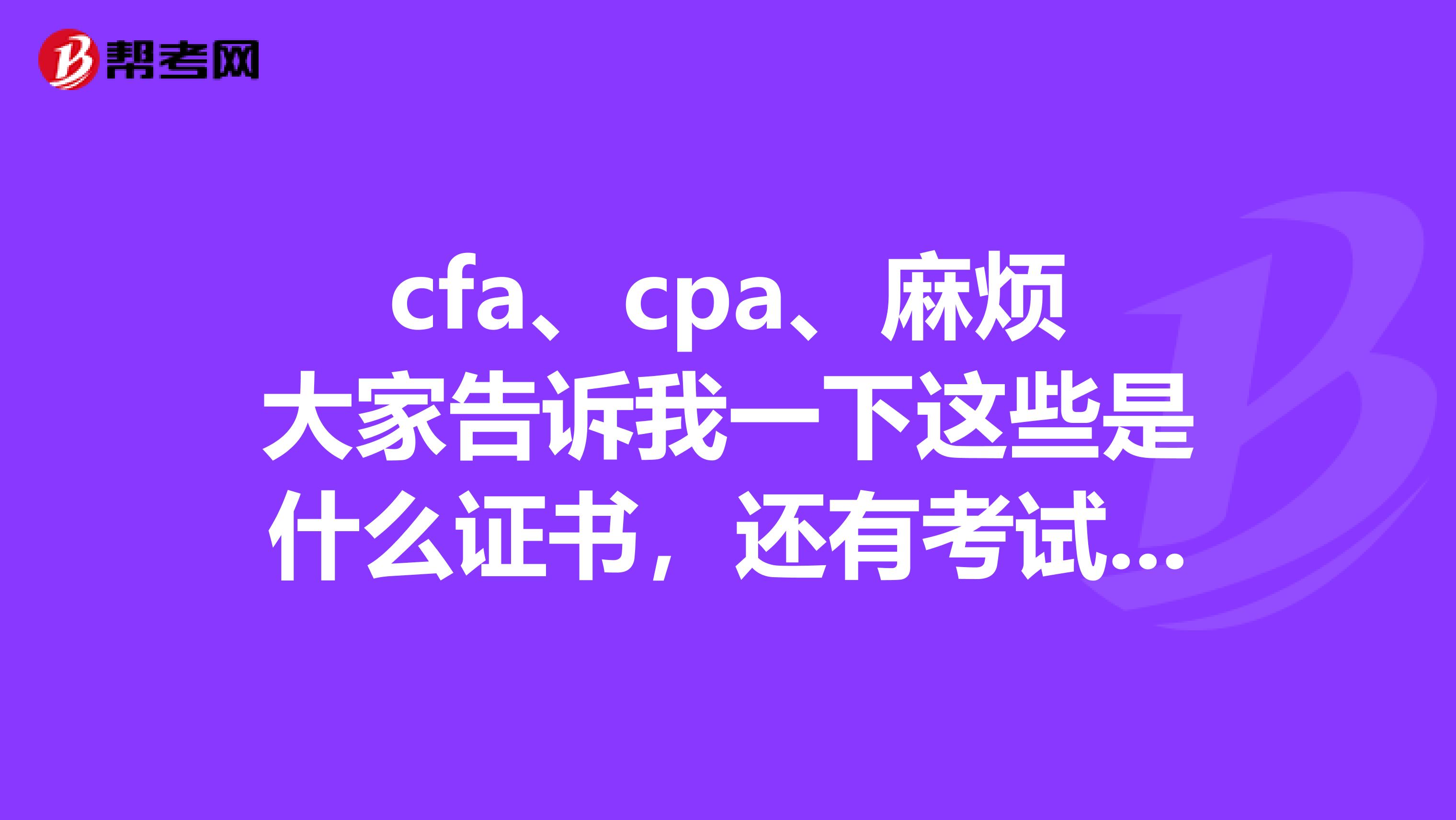 cfa、cpa、麻烦大家告诉我一下这些是什么证书,还有考试时间,地点,考试资格,报考费用是多少,请写的详细点,谢谢~