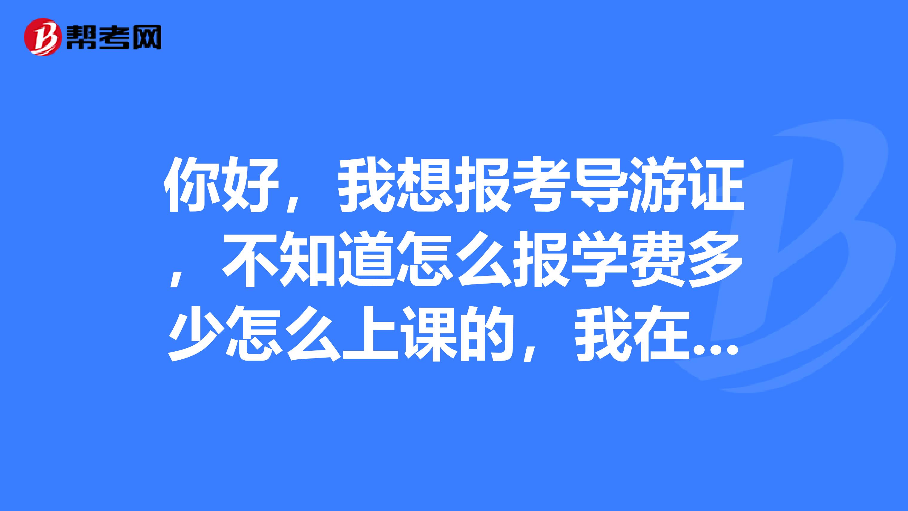 你好,我想报考导游证,不知道怎么报学费多少怎么上课的,我在的地方是在福建三明