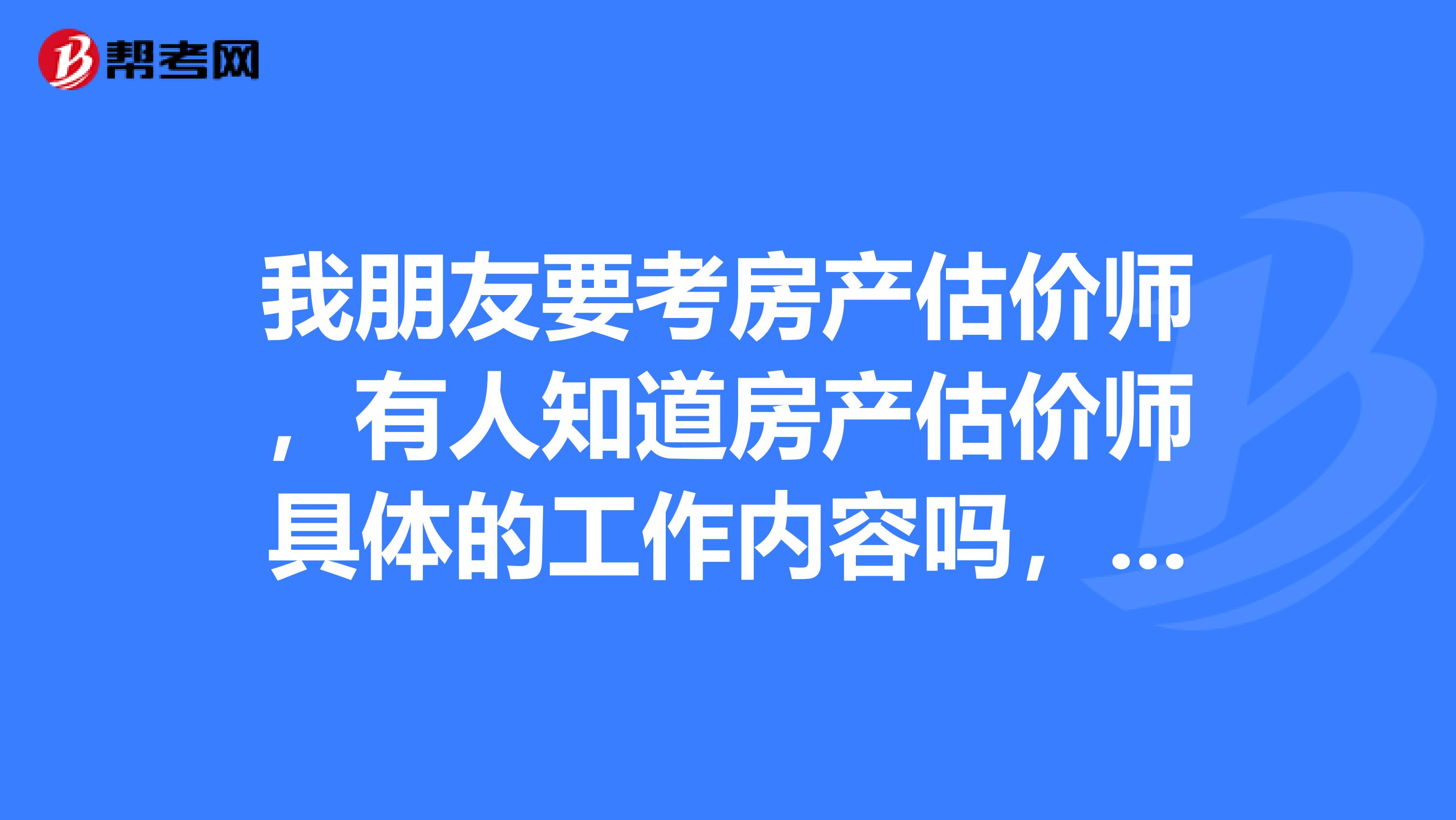 我朋友要考房产估价师，有人知道房产估价师具体的工作内容吗，希望知道的说一下