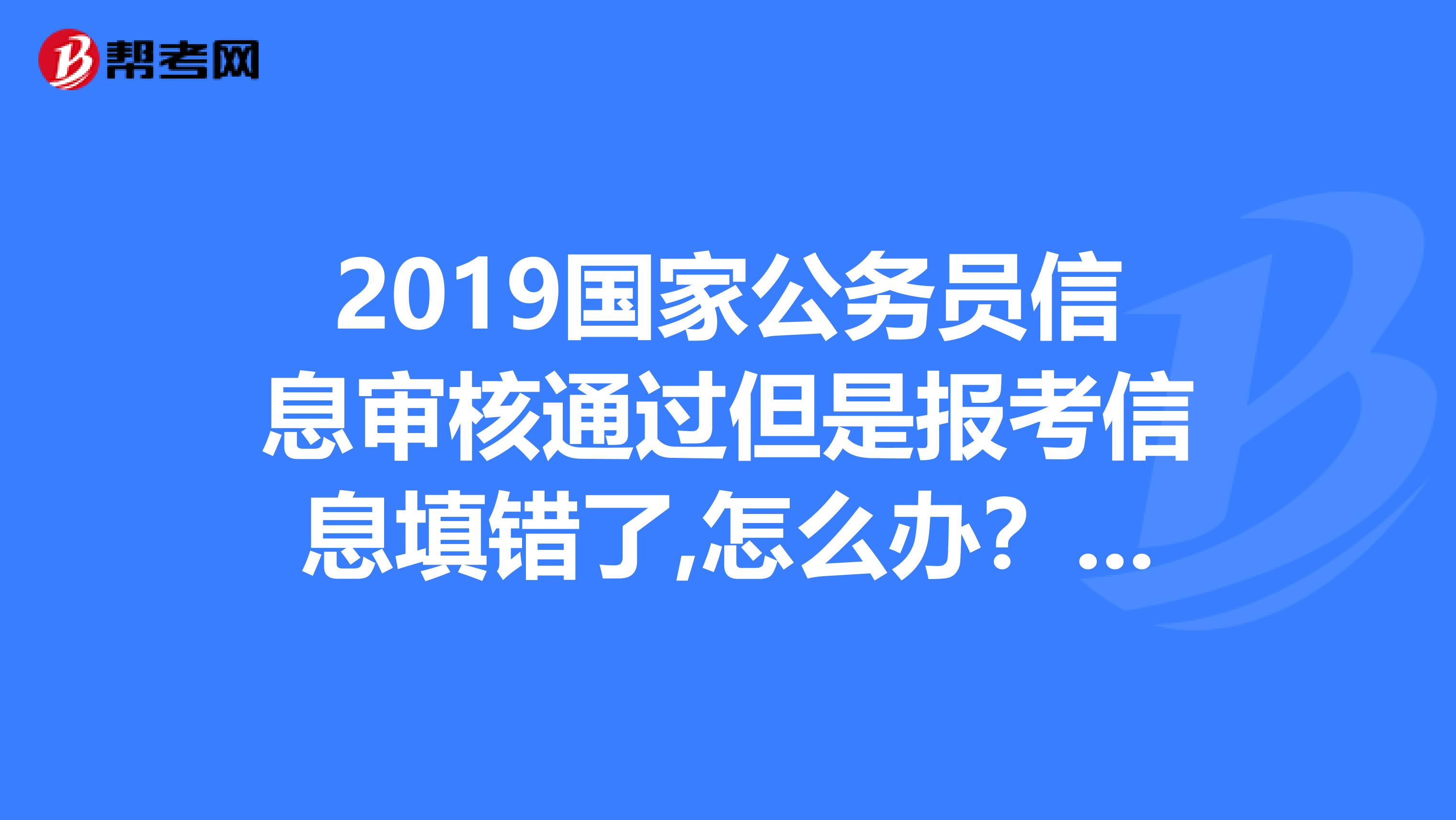 2019国家公务员信息审核通过但是报考信息填错了,怎么办？？怎么办？？？