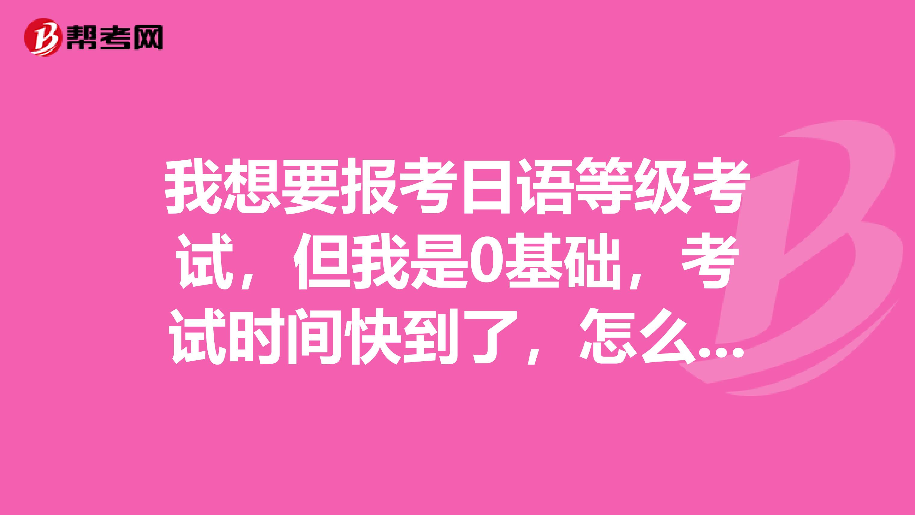 我想要报考日语等级考试，但我是0基础，考试时间快到了，怎么学日语了？