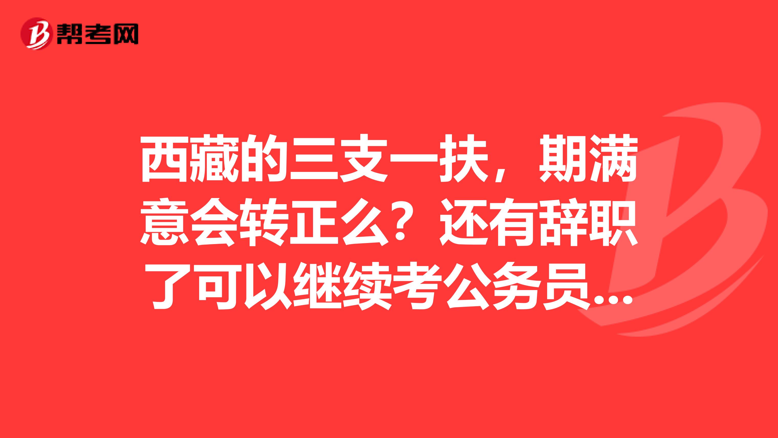 西藏的三支一扶,期满意会转正么?还有辞职了可以继续考公务员么?