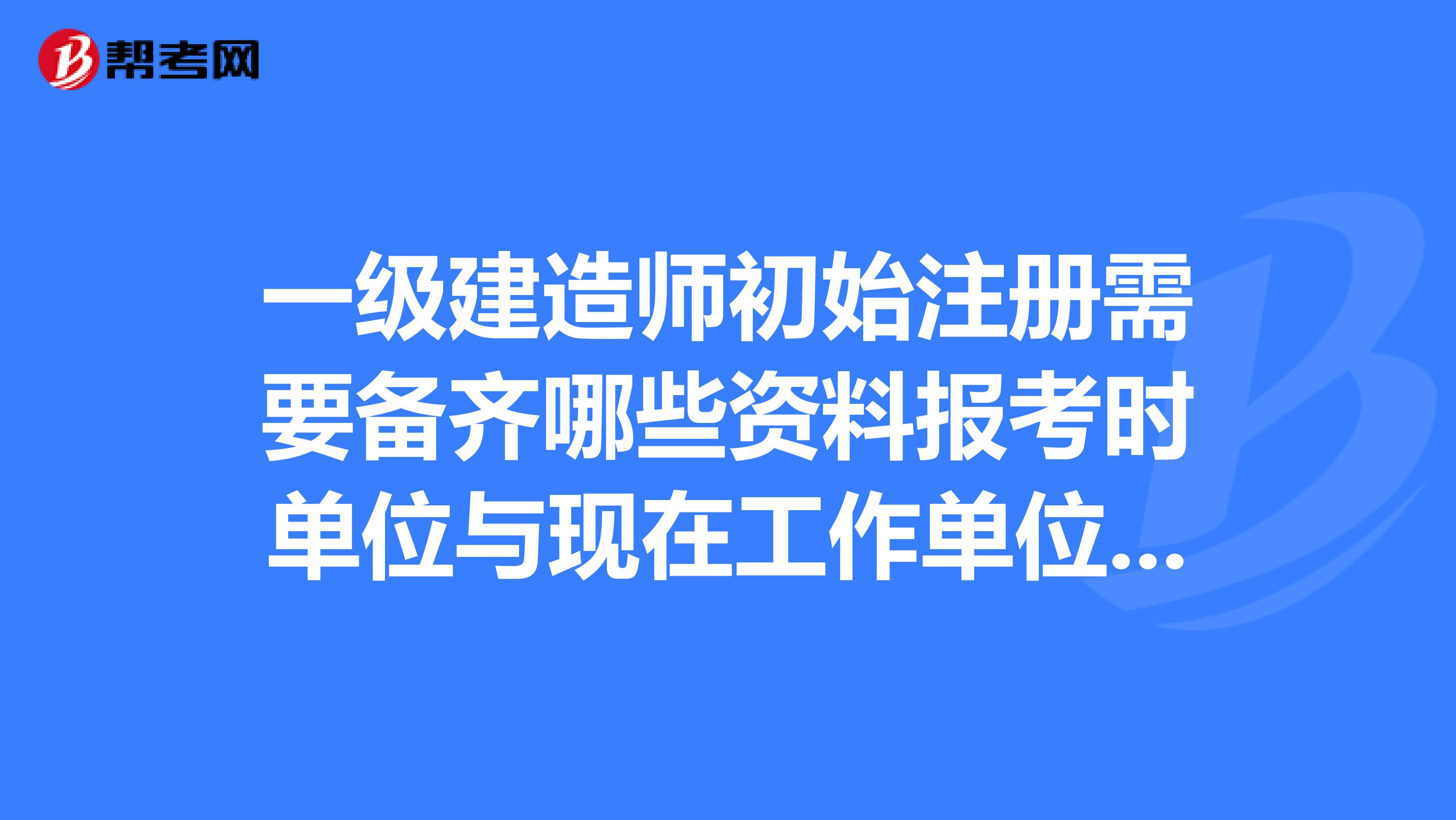 一級建造師初始注冊需要備齊哪些資料報考時單位與現在工作單位不同.