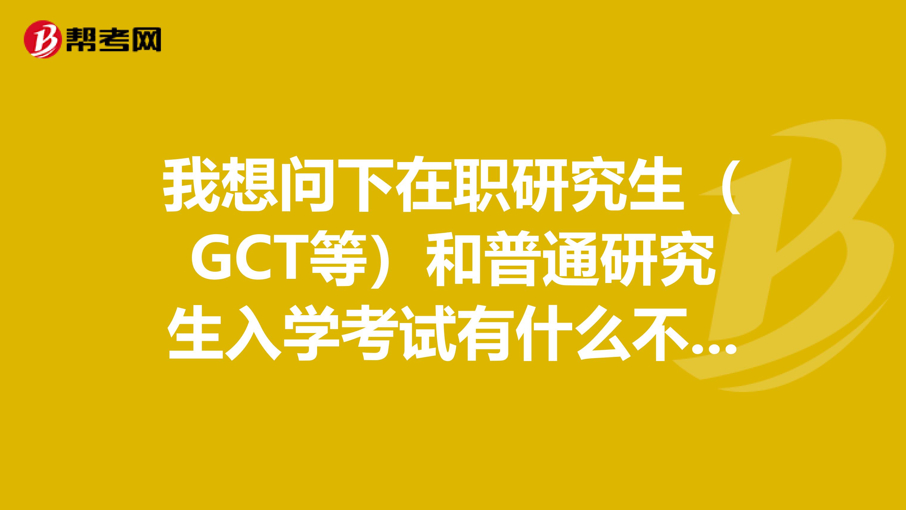 我想問下在職研究生(GCT等)和普通研究生入學考試有什么不同意義