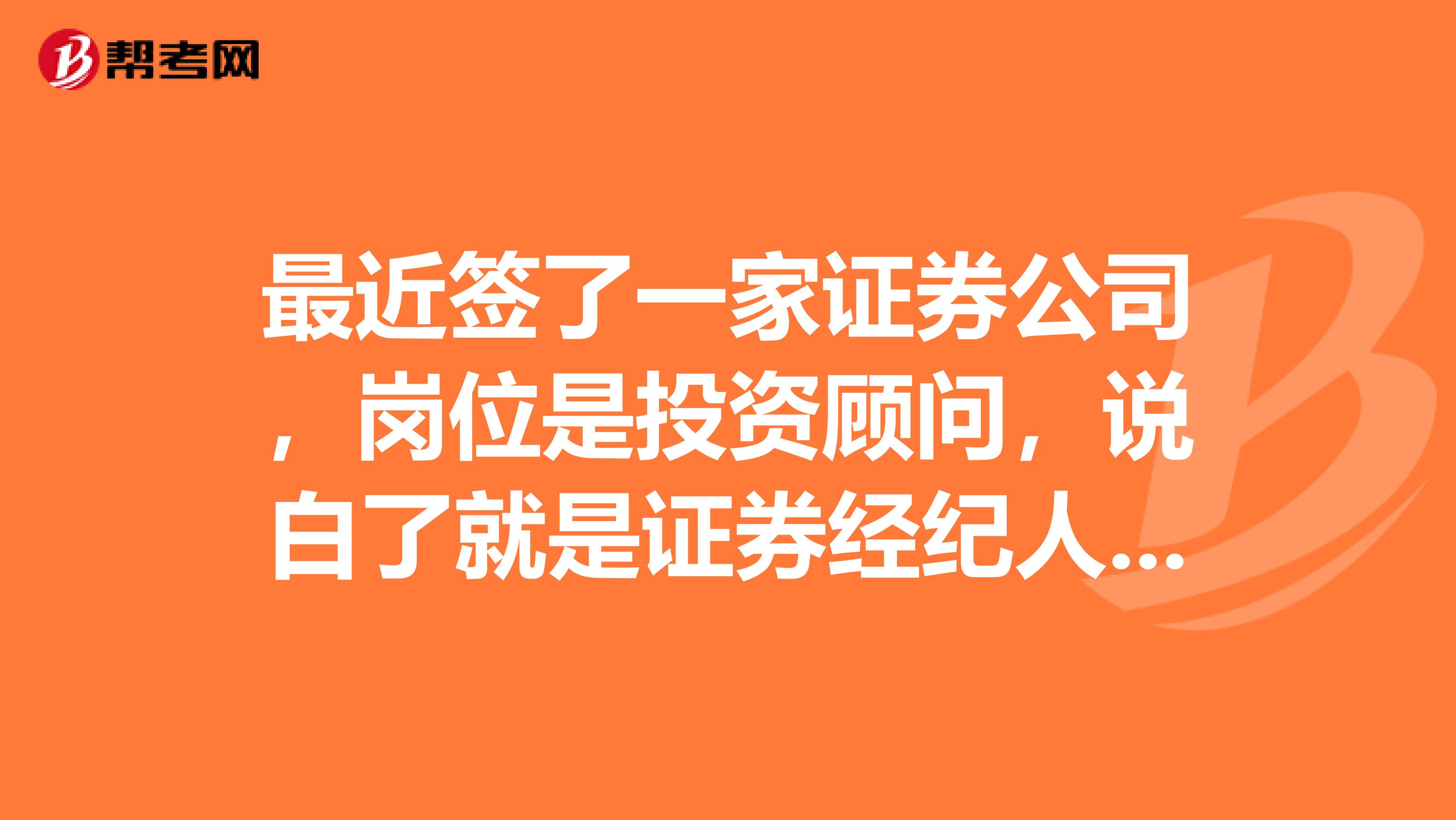 最近签了一家证券公司,岗位是投资顾问,说白了就是证券经纪人,因为没有别的选择,也只好先签了。听人说这行不好做,前期非常辛苦,女生更不好做,想问问这里的高人,像我这样一个女生,该如何做好这一行?