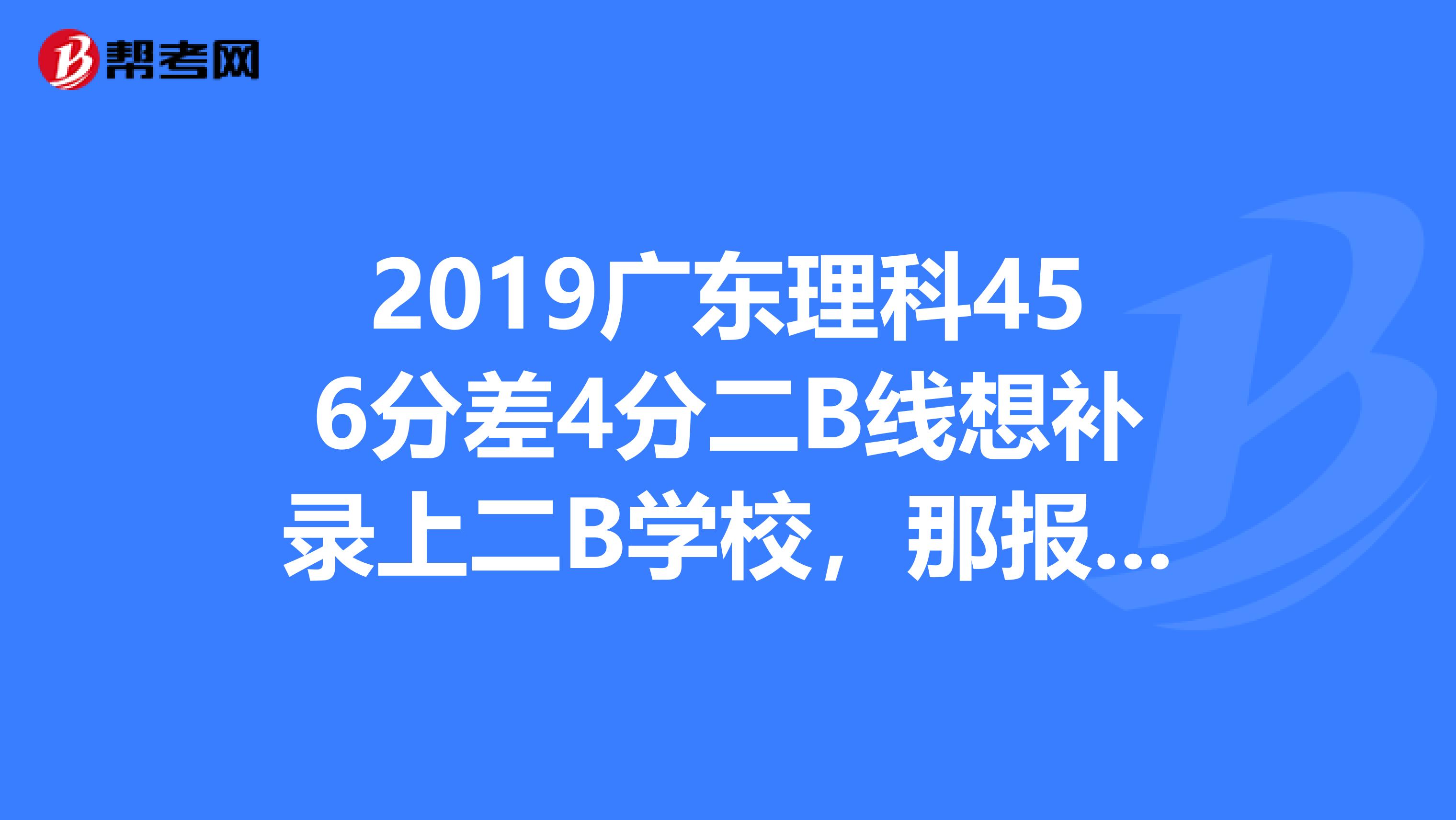 2019廣東理科456分差4分二b線想補錄上二b學校,那報志願時還需報二b