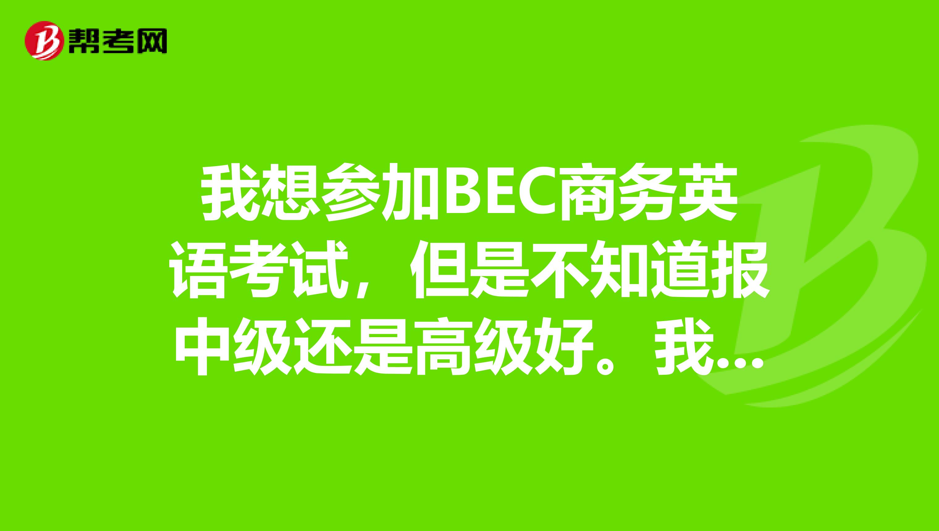 我想參加BEC商務英語考試，但是不知道報中級還是高級好。我是04年英語專業本科畢業的，已經過了專業8級。
