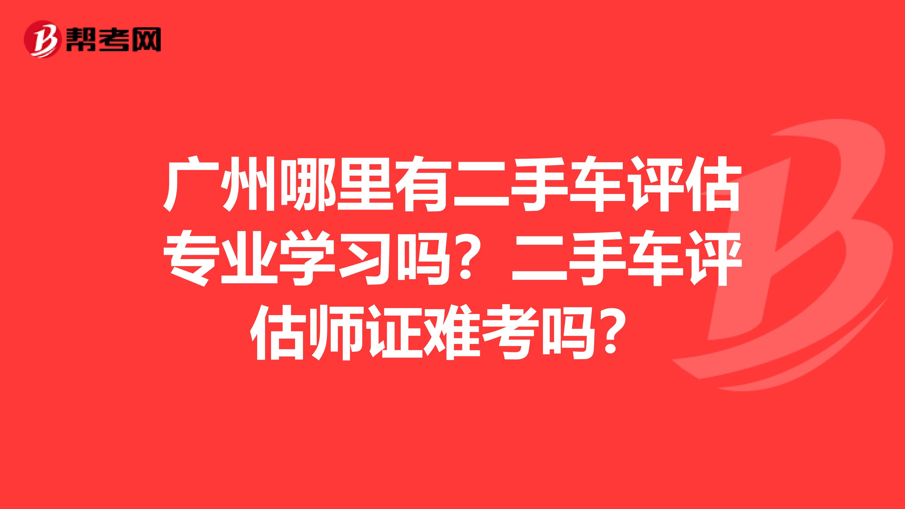 广州哪里有二手车评估专业学习吗？二手车评估师证难考吗？