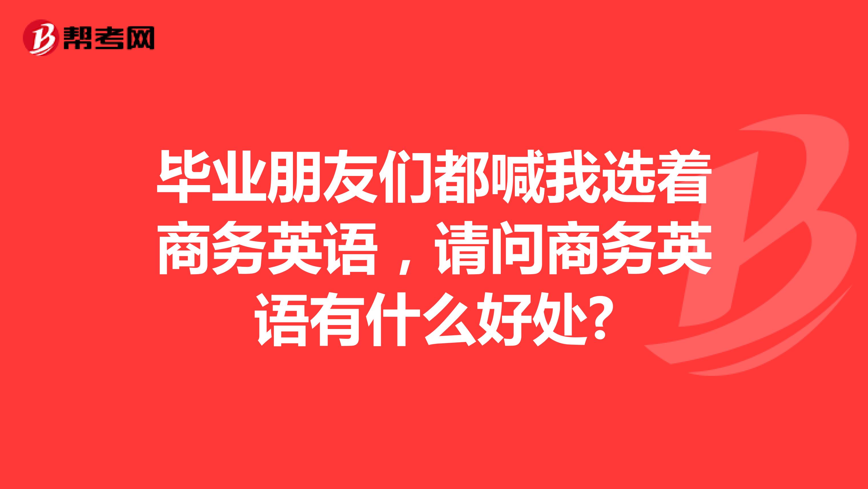 毕业朋友们都喊我选着商务英语,请问商务英语有什么好处?